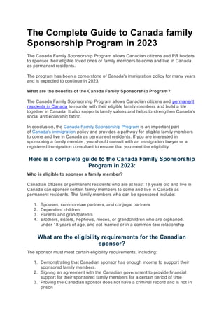 The Complete Guide to Canada family
Sponsorship Program in 2023
The Canada Family Sponsorship Program allows Canadian citizens and PR holders
to sponsor their eligible loved ones or family members to come and live in Canada
as permanent residents.
The program has been a cornerstone of Canada's immigration policy for many years
and is expected to continue in 2023.
What are the benefits of the Canada Family Sponsorship Program?
The Canada Family Sponsorship Program allows Canadian citizens and permanent
residents in Canada to reunite with their eligible family members and build a life
together in Canada. It also supports family values and helps to strengthen Canada's
social and economic fabric.
In conclusion, the Canada Family Sponsorship Program is an important part
of Canada's immigration policy and provides a pathway for eligible family members
to come and live in Canada as permanent residents. If you are interested in
sponsoring a family member, you should consult with an immigration lawyer or a
registered immigration consultant to ensure that you meet the eligibility
Here is a complete guide to the Canada Family Sponsorship
Program in 2023:
Who is eligible to sponsor a family member?
Canadian citizens or permanent residents who are at least 18 years old and live in
Canada can sponsor certain family members to come and live in Canada as
permanent residents. The family members who can be sponsored include:
1. Spouses, common-law partners, and conjugal partners
2. Dependent children
3. Parents and grandparents
4. Brothers, sisters, nephews, nieces, or grandchildren who are orphaned,
under 18 years of age, and not married or in a common-law relationship
What are the eligibility requirements for the Canadian
sponsor?
The sponsor must meet certain eligibility requirements, including:
1. Demonstrating that Canadian sponsor has enough income to support their
sponsored family members.
2. Signing an agreement with the Canadian government to provide financial
support for their sponsored family members for a certain period of time
3. Proving the Canadian sponsor does not have a criminal record and is not in
prison
 