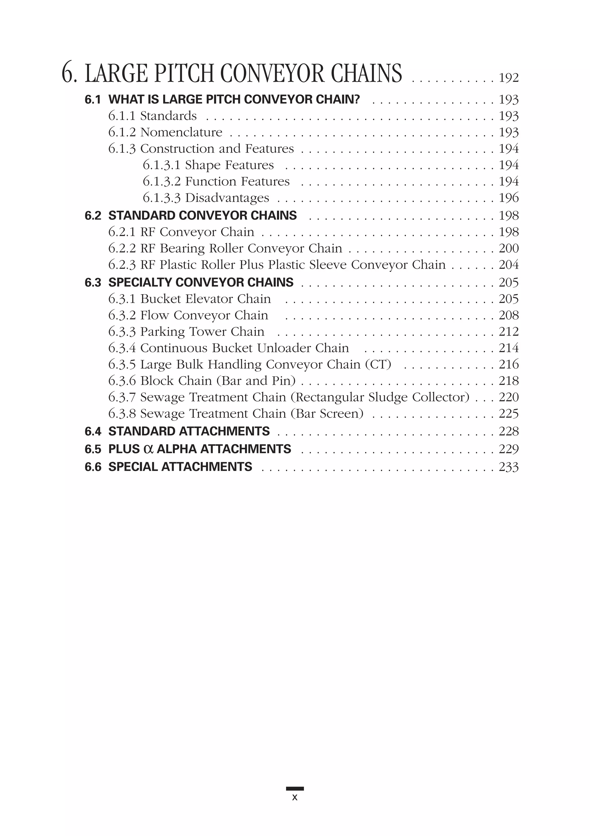 x
6. LARGE PITCH CONVEYOR CHAINS . . . . . . . . . . . 192
6.1 WHAT IS LARGE PITCH CONVEYOR CHAIN? . . . . . . . . . . . . . . . . 193
6.1.1 Standards . . . . . . . . . . . . . . . . . . . . . . . . . . . . . . . . . . . . . 193
6.1.2 Nomenclature . . . . . . . . . . . . . . . . . . . . . . . . . . . . . . . . . . 193
6.1.3 Construction and Features . . . . . . . . . . . . . . . . . . . . . . . . . 194
6.1.3.1 Shape Features . . . . . . . . . . . . . . . . . . . . . . . . . . . 194
6.1.3.2 Function Features . . . . . . . . . . . . . . . . . . . . . . . . . 194
6.1.3.3 Disadvantages . . . . . . . . . . . . . . . . . . . . . . . . . . . . 196
6.2 STANDARD CONVEYOR CHAINS . . . . . . . . . . . . . . . . . . . . . . . . 198
6.2.1 RF Conveyor Chain . . . . . . . . . . . . . . . . . . . . . . . . . . . . . . 198
6.2.2 RF Bearing Roller Conveyor Chain . . . . . . . . . . . . . . . . . . . 200
6.2.3 RF Plastic Roller Plus Plastic Sleeve Conveyor Chain . . . . . . 204
6.3 SPECIALTY CONVEYOR CHAINS . . . . . . . . . . . . . . . . . . . . . . . . . 205
6.3.1 Bucket Elevator Chain . . . . . . . . . . . . . . . . . . . . . . . . . . . 205
6.3.2 Flow Conveyor Chain . . . . . . . . . . . . . . . . . . . . . . . . . . . 208
6.3.3 Parking Tower Chain . . . . . . . . . . . . . . . . . . . . . . . . . . . . 212
6.3.4 Continuous Bucket Unloader Chain . . . . . . . . . . . . . . . . . 214
6.3.5 Large Bulk Handling Conveyor Chain (CT) . . . . . . . . . . . . 216
6.3.6 Block Chain (Bar and Pin) . . . . . . . . . . . . . . . . . . . . . . . . . 218
6.3.7 Sewage Treatment Chain (Rectangular Sludge Collector) . . . 220
6.3.8 Sewage Treatment Chain (Bar Screen) . . . . . . . . . . . . . . . . 225
6.4 STANDARD ATTACHMENTS . . . . . . . . . . . . . . . . . . . . . . . . . . . . 228
6.5 PLUS α ALPHA ATTACHMENTS . . . . . . . . . . . . . . . . . . . . . . . . . 229
6.6 SPECIAL ATTACHMENTS . . . . . . . . . . . . . . . . . . . . . . . . . . . . . . 233
 