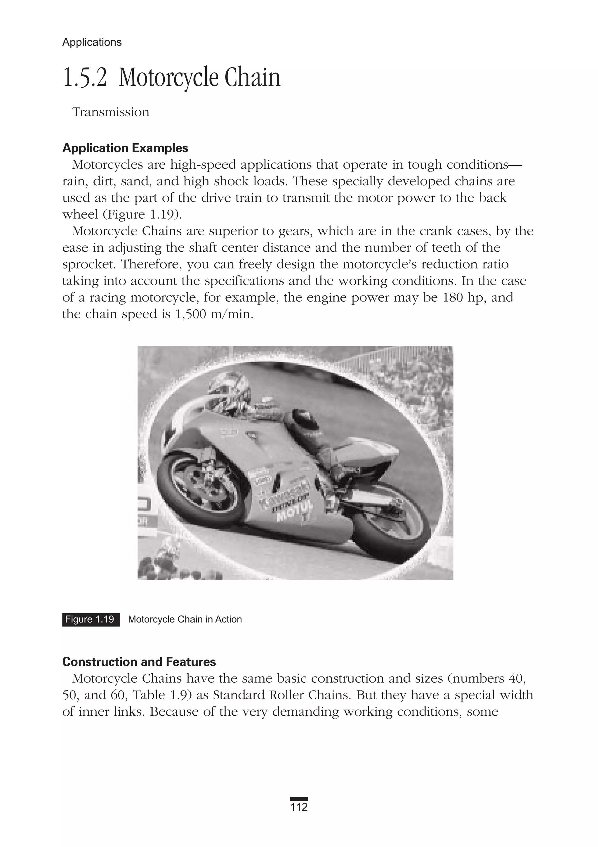 112
Applications
1.5.2 Motorcycle Chain
Transmission
Application Examples
Motorcycles are high-speed applications that operate in tough conditions—
rain, dirt, sand, and high shock loads. These specially developed chains are
used as the part of the drive train to transmit the motor power to the back
wheel (Figure 1.19).
Motorcycle Chains are superior to gears, which are in the crank cases, by the
ease in adjusting the shaft center distance and the number of teeth of the
sprocket. Therefore, you can freely design the motorcycle’s reduction ratio
taking into account the specifications and the working conditions. In the case
of a racing motorcycle, for example, the engine power may be 180 hp, and
the chain speed is 1,500 m/min.
Construction and Features
Motorcycle Chains have the same basic construction and sizes (numbers 40,
50, and 60, Table 1.9) as Standard Roller Chains. But they have a special width
of inner links. Because of the very demanding working conditions, some
Figure 1.19 Motorcycle Chain in Action
 