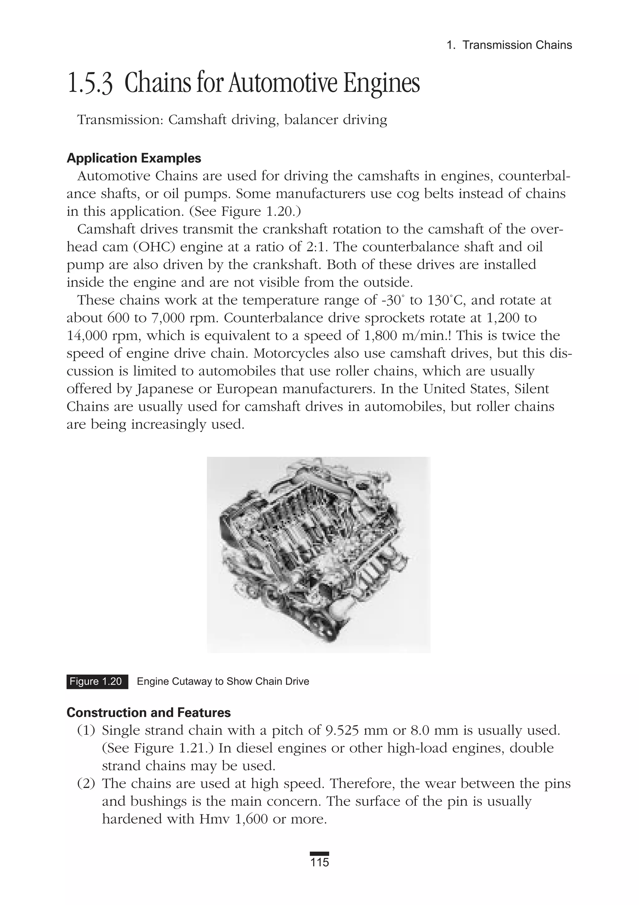 1.5.3 Chains for Automotive Engines
Transmission: Camshaft driving, balancer driving
Application Examples
Automotive Chains are used for driving the camshafts in engines, counterbal-
ance shafts, or oil pumps. Some manufacturers use cog belts instead of chains
in this application. (See Figure 1.20.)
Camshaft drives transmit the crankshaft rotation to the camshaft of the over-
head cam (OHC) engine at a ratio of 2:1. The counterbalance shaft and oil
pump are also driven by the crankshaft. Both of these drives are installed
inside the engine and are not visible from the outside.
These chains work at the temperature range of -30˚ to 130˚C, and rotate at
about 600 to 7,000 rpm. Counterbalance drive sprockets rotate at 1,200 to
14,000 rpm, which is equivalent to a speed of 1,800 m/min.! This is twice the
speed of engine drive chain. Motorcycles also use camshaft drives, but this dis-
cussion is limited to automobiles that use roller chains, which are usually
offered by Japanese or European manufacturers. In the United States, Silent
Chains are usually used for camshaft drives in automobiles, but roller chains
are being increasingly used.
Construction and Features
(1) Single strand chain with a pitch of 9.525 mm or 8.0 mm is usually used.
(See Figure 1.21.) In diesel engines or other high-load engines, double
strand chains may be used.
(2) The chains are used at high speed. Therefore, the wear between the pins
and bushings is the main concern. The surface of the pin is usually
hardened with Hmv 1,600 or more.
115
1. Transmission Chains
Figure 1.20 Engine Cutaway to Show Chain Drive
 