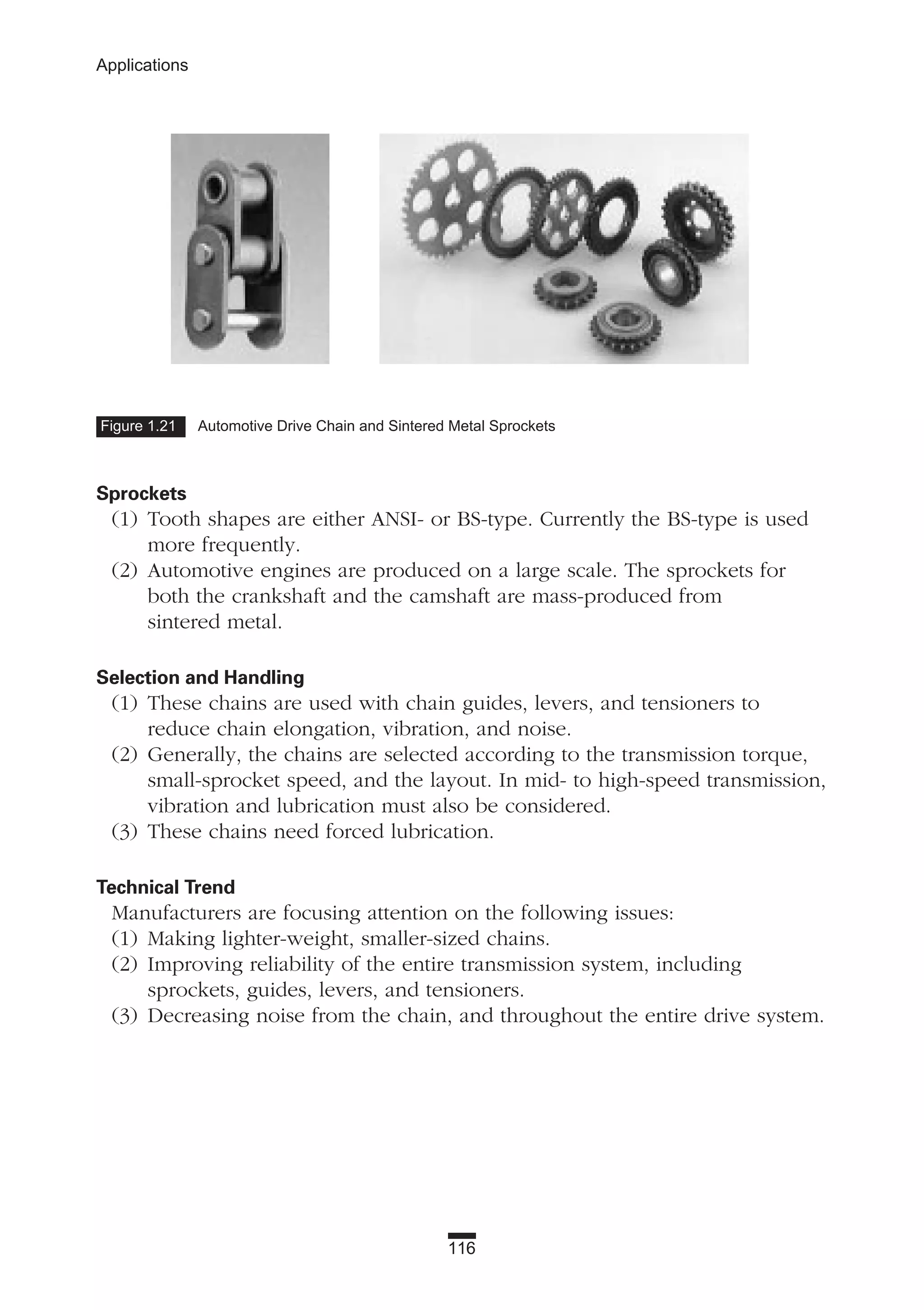 116
Applications
Sprockets
(1) Tooth shapes are either ANSI- or BS-type. Currently the BS-type is used
more frequently.
(2) Automotive engines are produced on a large scale. The sprockets for
both the crankshaft and the camshaft are mass-produced from
sintered metal.
Selection and Handling
(1) These chains are used with chain guides, levers, and tensioners to
reduce chain elongation, vibration, and noise.
(2) Generally, the chains are selected according to the transmission torque,
small-sprocket speed, and the layout. In mid- to high-speed transmission,
vibration and lubrication must also be considered.
(3) These chains need forced lubrication.
Technical Trend
Manufacturers are focusing attention on the following issues:
(1) Making lighter-weight, smaller-sized chains.
(2) Improving reliability of the entire transmission system, including
sprockets, guides, levers, and tensioners.
(3) Decreasing noise from the chain, and throughout the entire drive system.
Figure 1.21 Automotive Drive Chain and Sintered Metal Sprockets
 