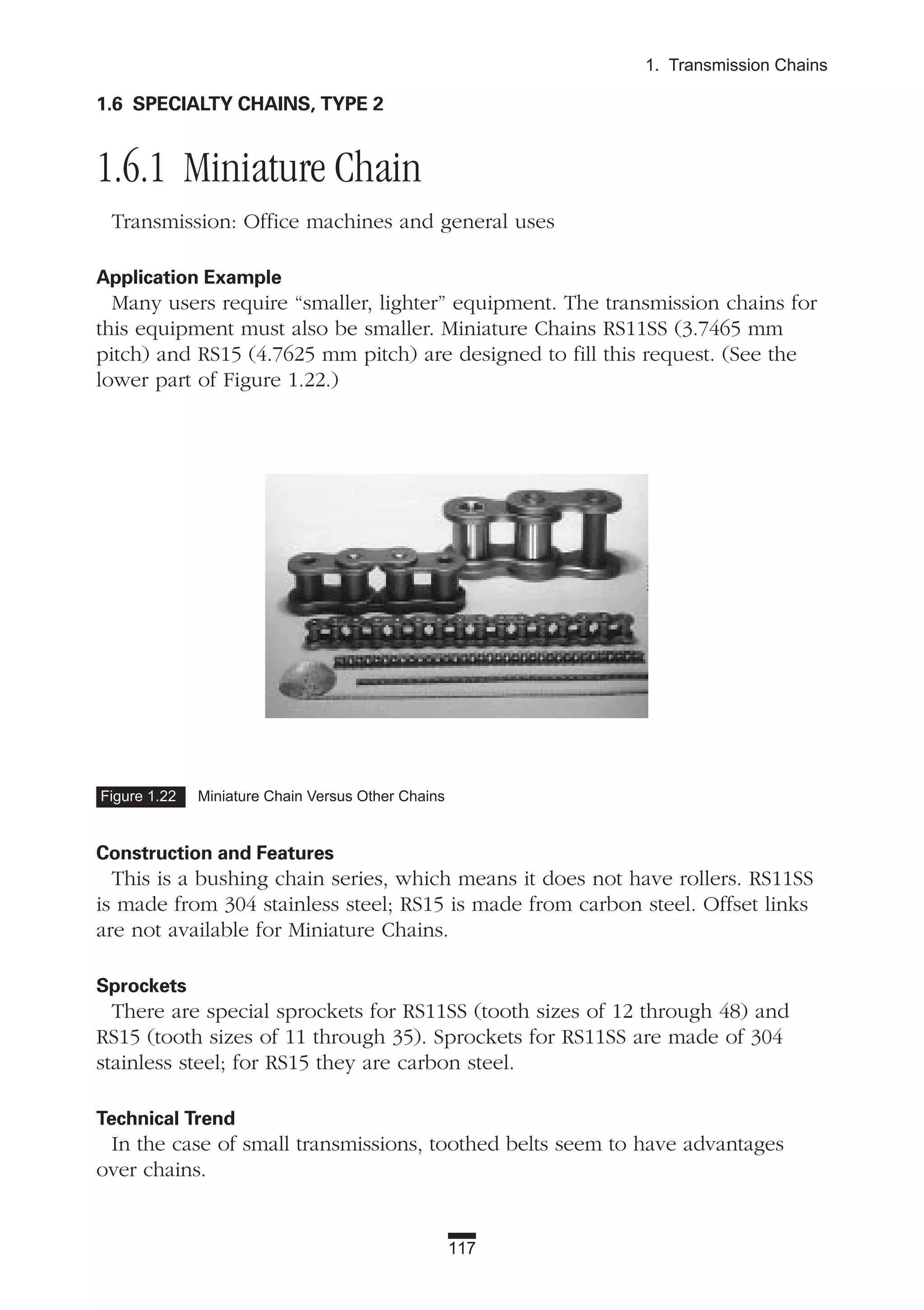 1.6 SPECIALTY CHAINS, TYPE 2
1.6.1 Miniature Chain
Transmission: Office machines and general uses
Application Example
Many users require “smaller, lighter” equipment. The transmission chains for
this equipment must also be smaller. Miniature Chains RS11SS (3.7465 mm
pitch) and RS15 (4.7625 mm pitch) are designed to fill this request. (See the
lower part of Figure 1.22.)
Construction and Features
This is a bushing chain series, which means it does not have rollers. RS11SS
is made from 304 stainless steel; RS15 is made from carbon steel. Offset links
are not available for Miniature Chains.
Sprockets
There are special sprockets for RS11SS (tooth sizes of 12 through 48) and
RS15 (tooth sizes of 11 through 35). Sprockets for RS11SS are made of 304
stainless steel; for RS15 they are carbon steel.
Technical Trend
In the case of small transmissions, toothed belts seem to have advantages
over chains.
117
1. Transmission Chains
Figure 1.22 Miniature Chain Versus Other Chains
 