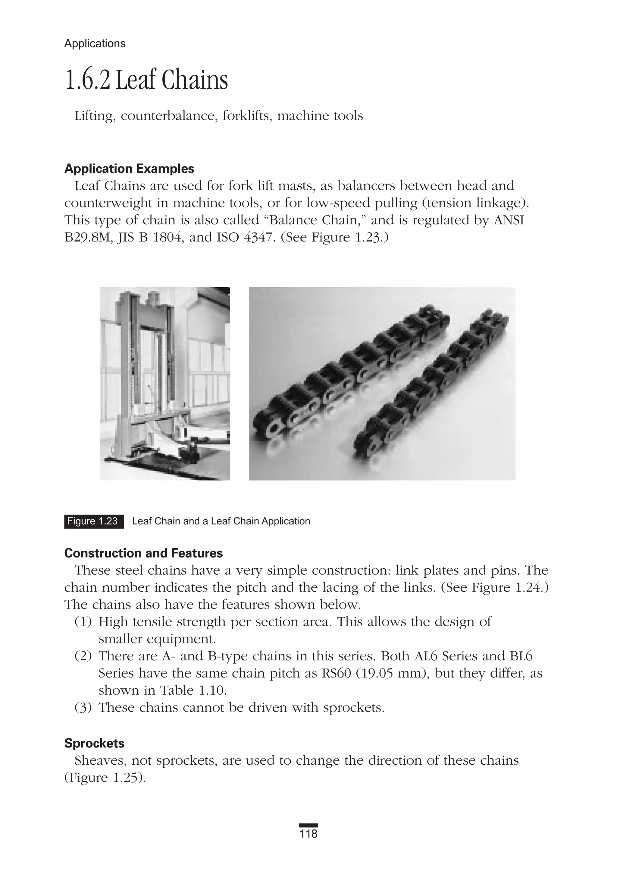 118
Applications
1.6.2 Leaf Chains
Lifting, counterbalance, forklifts, machine tools
Application Examples
Leaf Chains are used for fork lift masts, as balancers between head and
counterweight in machine tools, or for low-speed pulling (tension linkage).
This type of chain is also called “Balance Chain,” and is regulated by ANSI
B29.8M, JIS B 1804, and ISO 4347. (See Figure 1.23.)
Construction and Features
These steel chains have a very simple construction: link plates and pins. The
chain number indicates the pitch and the lacing of the links. (See Figure 1.24.)
The chains also have the features shown below.
(1) High tensile strength per section area. This allows the design of
smaller equipment.
(2) There are A- and B-type chains in this series. Both AL6 Series and BL6
Series have the same chain pitch as RS60 (19.05 mm), but they differ, as
shown in Table 1.10.
(3) These chains cannot be driven with sprockets.
Sprockets
Sheaves, not sprockets, are used to change the direction of these chains
(Figure 1.25).
Figure 1.23 Leaf Chain and a Leaf Chain Application
 