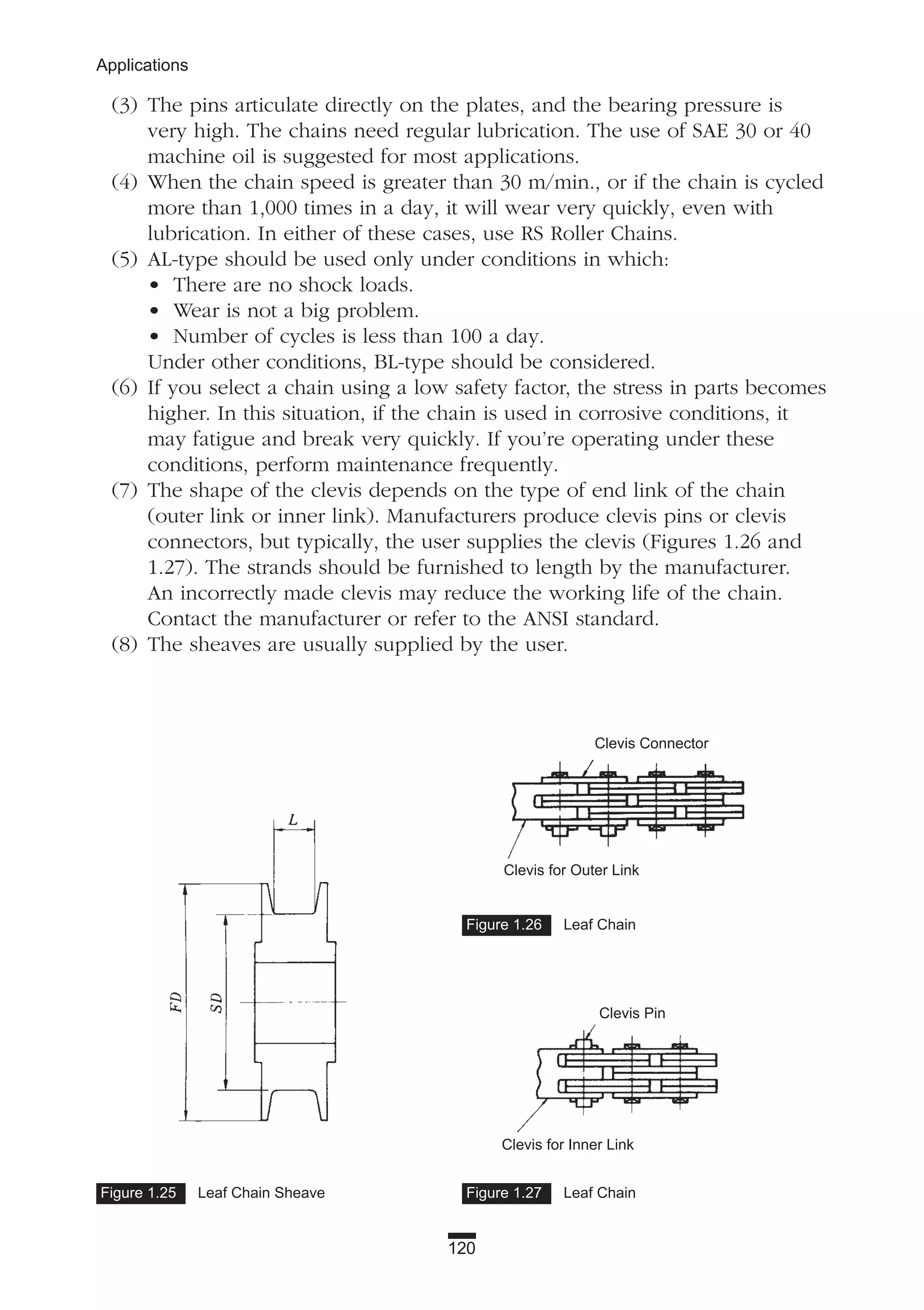 120
Applications
Figure 1.27 Leaf ChainFigure 1.25 Leaf Chain Sheave
Figure 1.26 Leaf Chain
(3) The pins articulate directly on the plates, and the bearing pressure is
very high. The chains need regular lubrication. The use of SAE 30 or 40
machine oil is suggested for most applications.
(4) When the chain speed is greater than 30 m/min., or if the chain is cycled
more than 1,000 times in a day, it will wear very quickly, even with
lubrication. In either of these cases, use RS Roller Chains.
(5) AL-type should be used only under conditions in which:
• There are no shock loads.
• Wear is not a big problem.
• Number of cycles is less than 100 a day.
Under other conditions, BL-type should be considered.
(6) If you select a chain using a low safety factor, the stress in parts becomes
higher. In this situation, if the chain is used in corrosive conditions, it
may fatigue and break very quickly. If you’re operating under these
conditions, perform maintenance frequently.
(7) The shape of the clevis depends on the type of end link of the chain
(outer link or inner link). Manufacturers produce clevis pins or clevis
connectors, but typically, the user supplies the clevis (Figures 1.26 and
1.27). The strands should be furnished to length by the manufacturer.
An incorrectly made clevis may reduce the working life of the chain.
Contact the manufacturer or refer to the ANSI standard.
(8) The sheaves are usually supplied by the user.
Clevis Connector
Clevis for Outer Link
Clevis Pin
Clevis for Inner Link
 