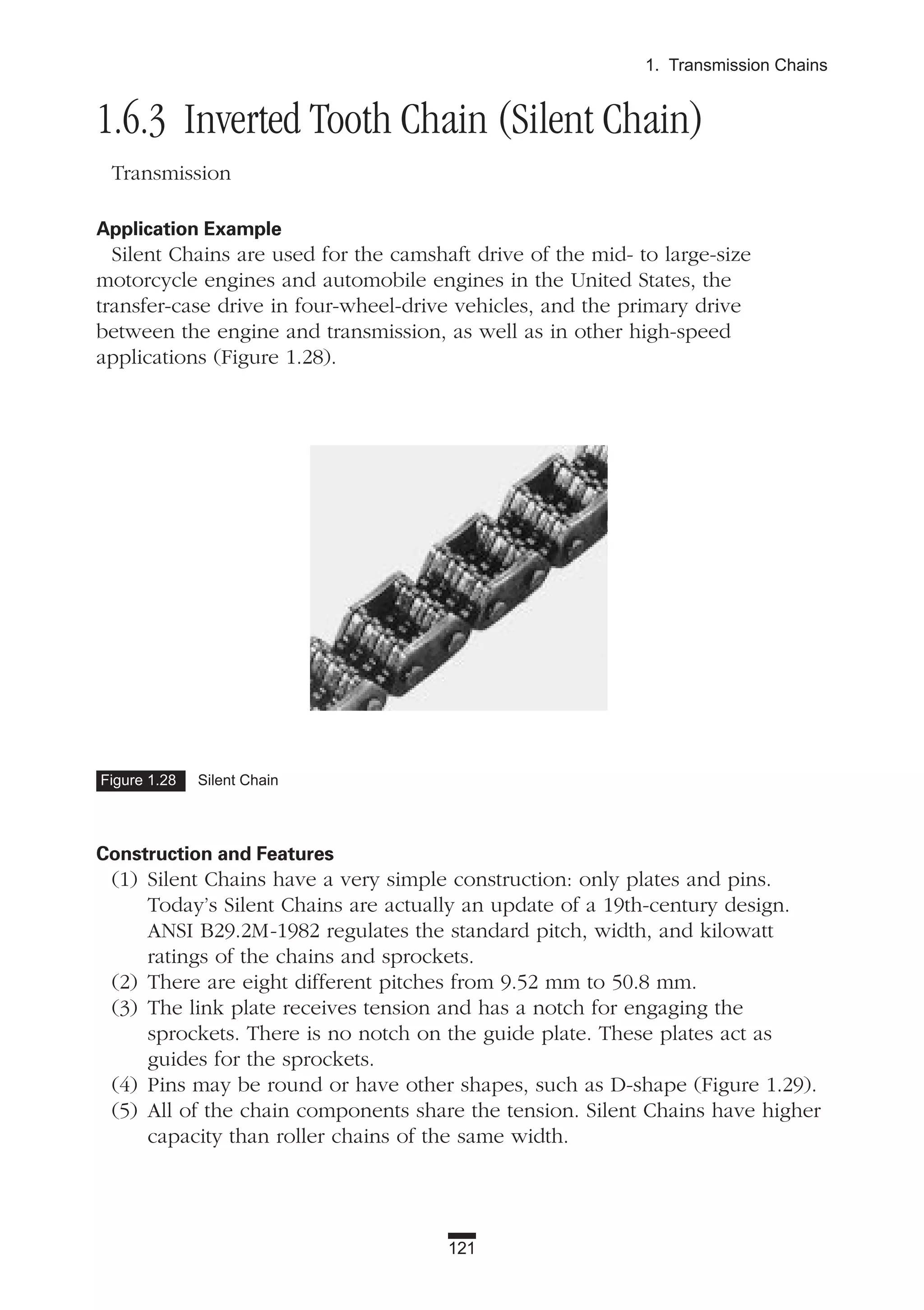 1.6.3 Inverted Tooth Chain (Silent Chain)
Transmission
Application Example
Silent Chains are used for the camshaft drive of the mid- to large-size
motorcycle engines and automobile engines in the United States, the
transfer-case drive in four-wheel-drive vehicles, and the primary drive
between the engine and transmission, as well as in other high-speed
applications (Figure 1.28).
Construction and Features
(1) Silent Chains have a very simple construction: only plates and pins.
Today’s Silent Chains are actually an update of a 19th-century design.
ANSI B29.2M-1982 regulates the standard pitch, width, and kilowatt
ratings of the chains and sprockets.
(2) There are eight different pitches from 9.52 mm to 50.8 mm.
(3) The link plate receives tension and has a notch for engaging the
sprockets. There is no notch on the guide plate. These plates act as
guides for the sprockets.
(4) Pins may be round or have other shapes, such as D-shape (Figure 1.29).
(5) All of the chain components share the tension. Silent Chains have higher
capacity than roller chains of the same width.
121
1. Transmission Chains
Figure 1.28 Silent Chain
 