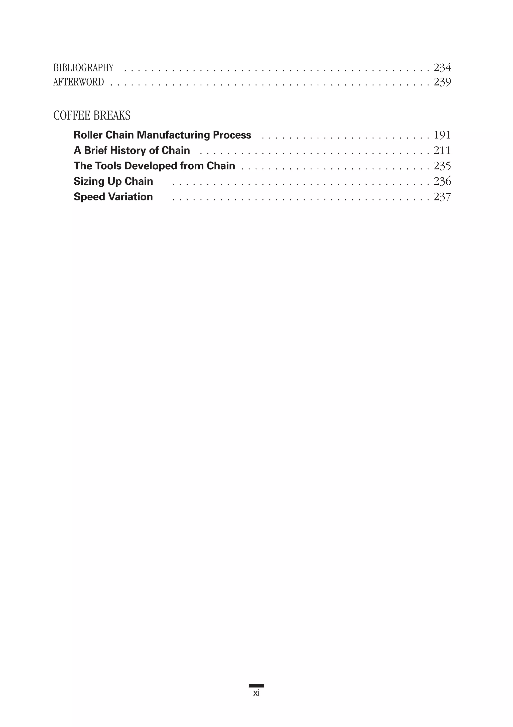 xi
BIBLIOGRAPHY . . . . . . . . . . . . . . . . . . . . . . . . . . . . . . . . . . . . . . . . . . . . . 234
AFTERWORD . . . . . . . . . . . . . . . . . . . . . . . . . . . . . . . . . . . . . . . . . . . . . . . 239
COFFEE BREAKS
Roller Chain Manufacturing Process . . . . . . . . . . . . . . . . . . . . . . . . . 191
A Brief History of Chain . . . . . . . . . . . . . . . . . . . . . . . . . . . . . . . . . . 211
The Tools Developed from Chain . . . . . . . . . . . . . . . . . . . . . . . . . . . . 235
Sizing Up Chain . . . . . . . . . . . . . . . . . . . . . . . . . . . . . . . . . . . . . . 236
Speed Variation . . . . . . . . . . . . . . . . . . . . . . . . . . . . . . . . . . . . . . 237
 