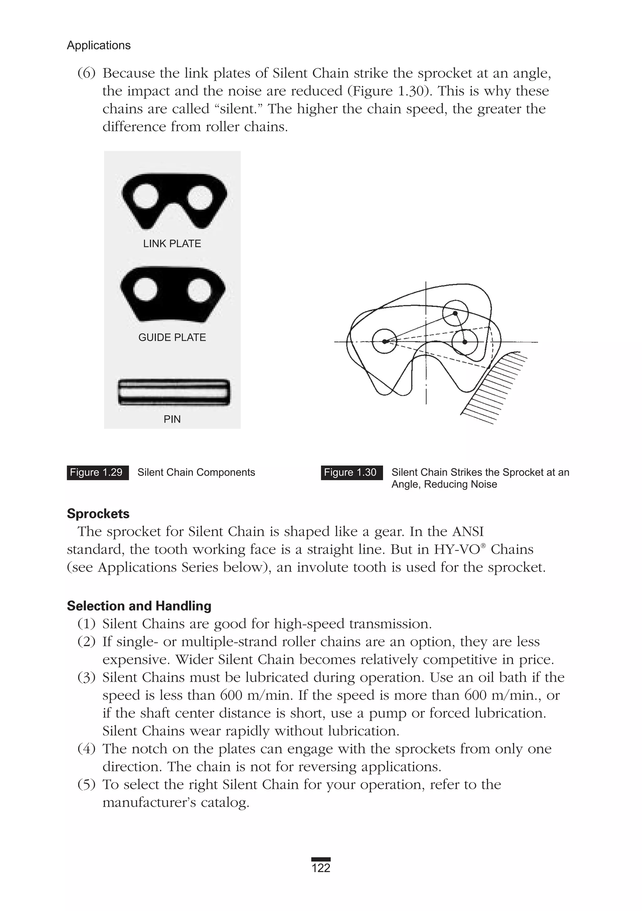122
Applications
(6) Because the link plates of Silent Chain strike the sprocket at an angle,
the impact and the noise are reduced (Figure 1.30). This is why these
chains are called “silent.” The higher the chain speed, the greater the
difference from roller chains.
Sprockets
The sprocket for Silent Chain is shaped like a gear. In the ANSI
standard, the tooth working face is a straight line. But in HY-VO®
Chains
(see Applications Series below), an involute tooth is used for the sprocket.
Selection and Handling
(1) Silent Chains are good for high-speed transmission.
(2) If single- or multiple-strand roller chains are an option, they are less
expensive. Wider Silent Chain becomes relatively competitive in price.
(3) Silent Chains must be lubricated during operation. Use an oil bath if the
speed is less than 600 m/min. If the speed is more than 600 m/min., or
if the shaft center distance is short, use a pump or forced lubrication.
Silent Chains wear rapidly without lubrication.
(4) The notch on the plates can engage with the sprockets from only one
direction. The chain is not for reversing applications.
(5) To select the right Silent Chain for your operation, refer to the
manufacturer’s catalog.
Figure 1.29 Silent Chain Components Figure 1.30 Silent Chain Strikes the Sprocket at an
Angle, Reducing Noise
LINK PLATE
GUIDE PLATE
PIN
 