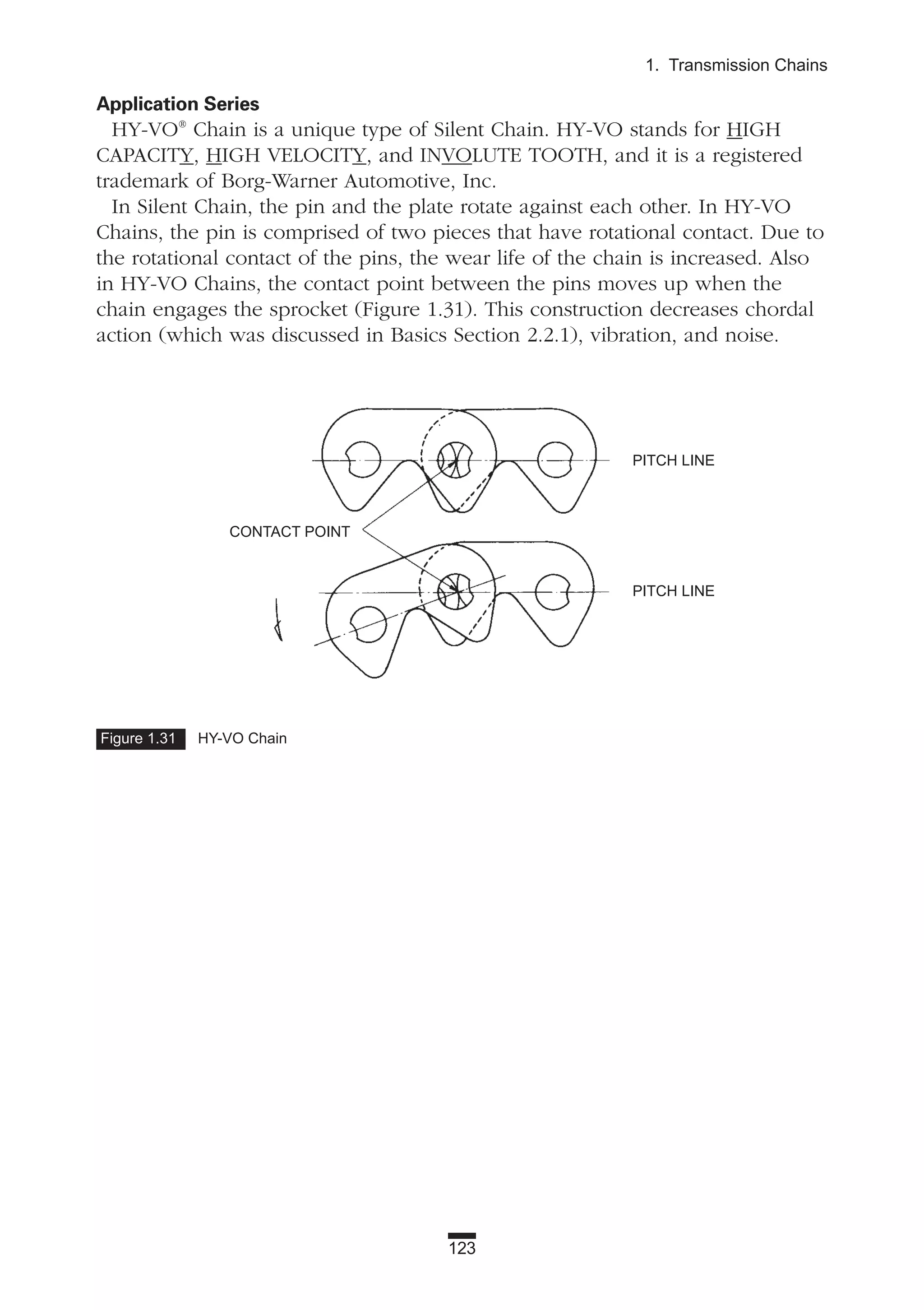 123
1. Transmission Chains
Application Series
HY-VO®
Chain is a unique type of Silent Chain. HY-VO stands for HIGH
CAPACITY, HIGH VELOCITY, and INVOLUTE TOOTH, and it is a registered
trademark of Borg-Warner Automotive, Inc.
In Silent Chain, the pin and the plate rotate against each other. In HY-VO
Chains, the pin is comprised of two pieces that have rotational contact. Due to
the rotational contact of the pins, the wear life of the chain is increased. Also
in HY-VO Chains, the contact point between the pins moves up when the
chain engages the sprocket (Figure 1.31). This construction decreases chordal
action (which was discussed in Basics Section 2.2.1), vibration, and noise.
Figure 1.31 HY-VO Chain
CONTACT POINT
PITCH LINE
PITCH LINE
 
