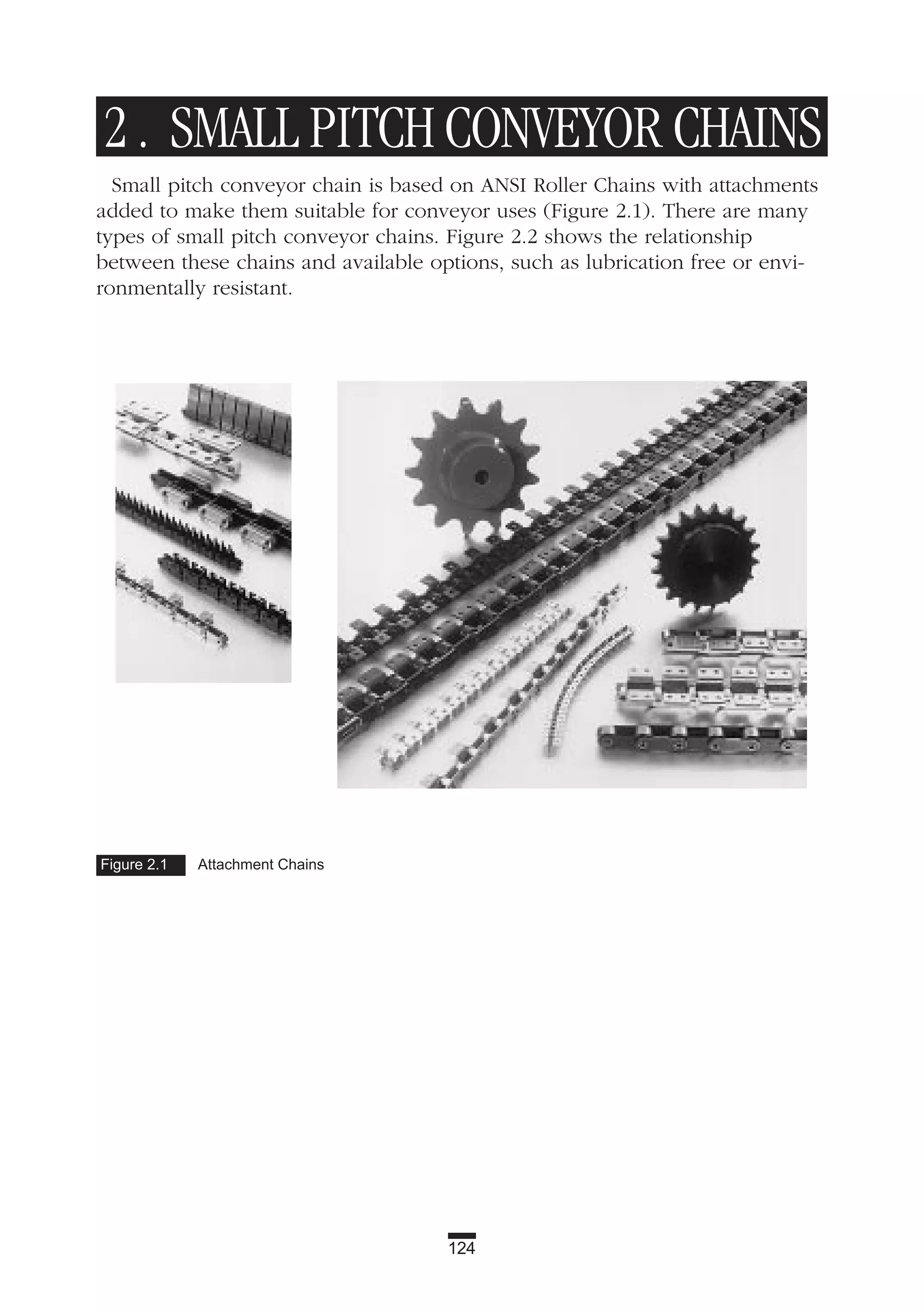 124
2 . SMALL PITCH CONVEYOR CHAINS
Small pitch conveyor chain is based on ANSI Roller Chains with attachments
added to make them suitable for conveyor uses (Figure 2.1). There are many
types of small pitch conveyor chains. Figure 2.2 shows the relationship
between these chains and available options, such as lubrication free or envi-
ronmentally resistant.
Figure 2.1 Attachment Chains
 