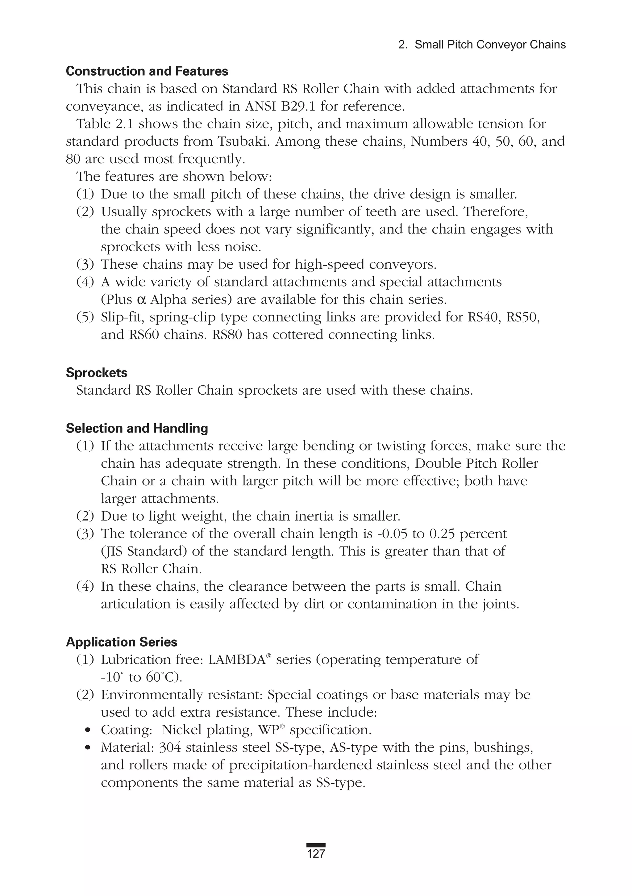 127
2. Small Pitch Conveyor Chains
Construction and Features
This chain is based on Standard RS Roller Chain with added attachments for
conveyance, as indicated in ANSI B29.1 for reference.
Table 2.1 shows the chain size, pitch, and maximum allowable tension for
standard products from Tsubaki. Among these chains, Numbers 40, 50, 60, and
80 are used most frequently.
The features are shown below:
(1) Due to the small pitch of these chains, the drive design is smaller.
(2) Usually sprockets with a large number of teeth are used. Therefore,
the chain speed does not vary significantly, and the chain engages with
sprockets with less noise.
(3) These chains may be used for high-speed conveyors.
(4) A wide variety of standard attachments and special attachments
(Plus α Alpha series) are available for this chain series.
(5) Slip-fit, spring-clip type connecting links are provided for RS40, RS50,
and RS60 chains. RS80 has cottered connecting links.
Sprockets
Standard RS Roller Chain sprockets are used with these chains.
Selection and Handling
(1) If the attachments receive large bending or twisting forces, make sure the
chain has adequate strength. In these conditions, Double Pitch Roller
Chain or a chain with larger pitch will be more effective; both have
larger attachments.
(2) Due to light weight, the chain inertia is smaller.
(3) The tolerance of the overall chain length is -0.05 to 0.25 percent
(JIS Standard) of the standard length. This is greater than that of
RS Roller Chain.
(4) In these chains, the clearance between the parts is small. Chain
articulation is easily affected by dirt or contamination in the joints.
Application Series
(1) Lubrication free: LAMBDA®
series (operating temperature of
-10˚ to 60˚C).
(2) Environmentally resistant: Special coatings or base materials may be
used to add extra resistance. These include:
• Coating: Nickel plating, WP®
specification.
• Material: 304 stainless steel SS-type, AS-type with the pins, bushings,
and rollers made of precipitation-hardened stainless steel and the other
components the same material as SS-type.
 