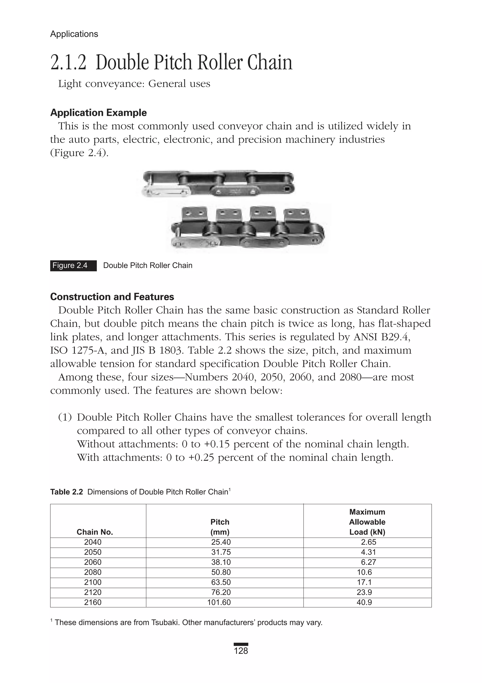 2.1.2 Double Pitch Roller Chain
Light conveyance: General uses
Application Example
This is the most commonly used conveyor chain and is utilized widely in
the auto parts, electric, electronic, and precision machinery industries
(Figure 2.4).
Construction and Features
Double Pitch Roller Chain has the same basic construction as Standard Roller
Chain, but double pitch means the chain pitch is twice as long, has flat-shaped
link plates, and longer attachments. This series is regulated by ANSI B29.4,
ISO 1275-A, and JIS B 1803. Table 2.2 shows the size, pitch, and maximum
allowable tension for standard specification Double Pitch Roller Chain.
Among these, four sizes—Numbers 2040, 2050, 2060, and 2080—are most
commonly used. The features are shown below:
(1) Double Pitch Roller Chains have the smallest tolerances for overall length
compared to all other types of conveyor chains.
Without attachments: 0 to +0.15 percent of the nominal chain length.
With attachments: 0 to +0.25 percent of the nominal chain length.
128
Applications
Figure 2.4 Double Pitch Roller Chain
Table 2.2 Dimensions of Double Pitch Roller Chain1
Maximum
Pitch Allowable
Chain No. (mm) Load (kN)
2040 25.40 2.65
2050 31.75 4.31
2060 38.10 6.27
2080 50.80 10.6
2100 63.50 17.1
2120 76.20 23.9
2160 101.60 40.9
1
These dimensions are from Tsubaki. Other manufacturers’ products may vary.
 