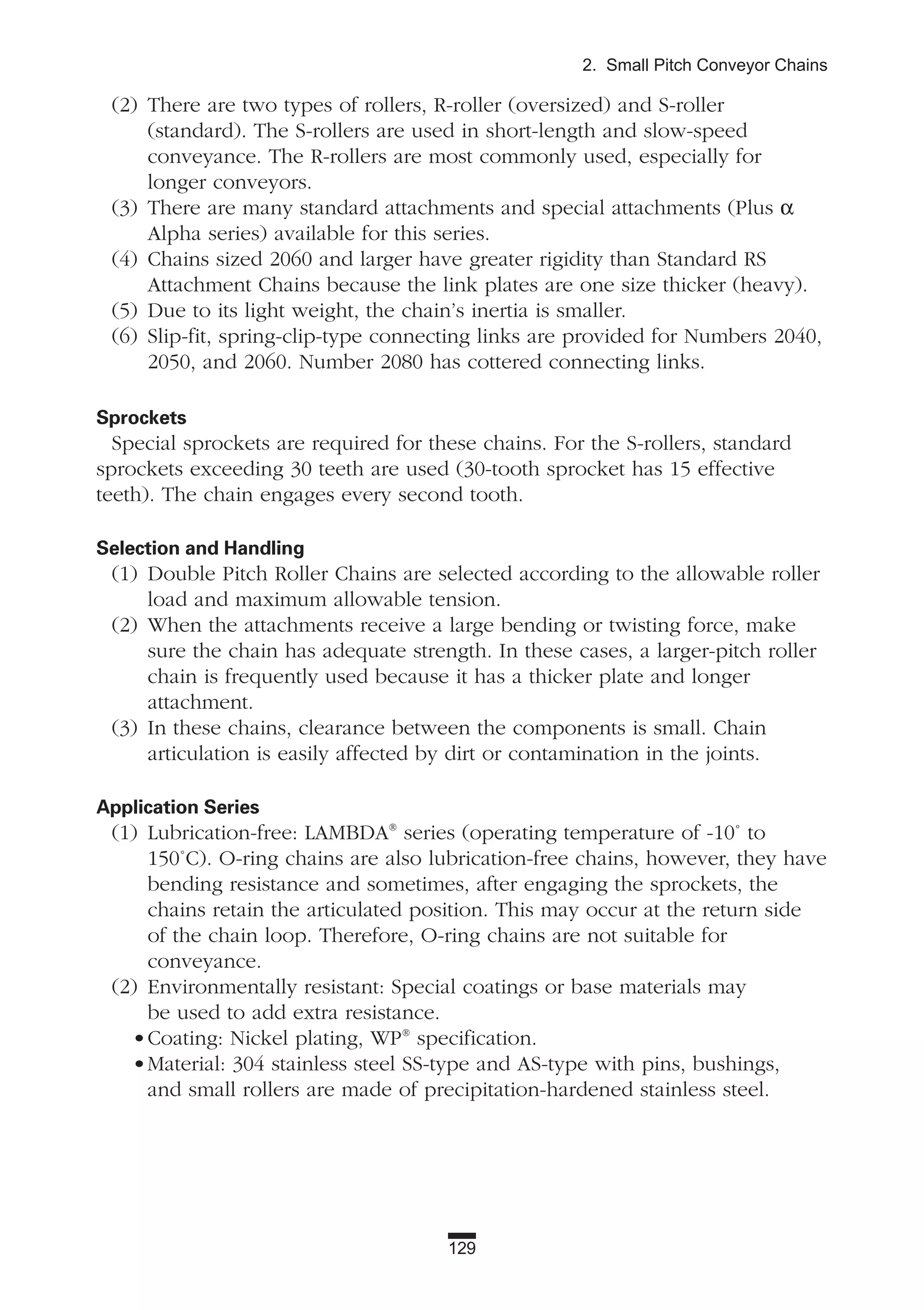 129
2. Small Pitch Conveyor Chains
(2) There are two types of rollers, R-roller (oversized) and S-roller
(standard). The S-rollers are used in short-length and slow-speed
conveyance. The R-rollers are most commonly used, especially for
longer conveyors.
(3) There are many standard attachments and special attachments (Plus α
Alpha series) available for this series.
(4) Chains sized 2060 and larger have greater rigidity than Standard RS
Attachment Chains because the link plates are one size thicker (heavy).
(5) Due to its light weight, the chain’s inertia is smaller.
(6) Slip-fit, spring-clip-type connecting links are provided for Numbers 2040,
2050, and 2060. Number 2080 has cottered connecting links.
Sprockets
Special sprockets are required for these chains. For the S-rollers, standard
sprockets exceeding 30 teeth are used (30-tooth sprocket has 15 effective
teeth). The chain engages every second tooth.
Selection and Handling
(1) Double Pitch Roller Chains are selected according to the allowable roller
load and maximum allowable tension.
(2) When the attachments receive a large bending or twisting force, make
sure the chain has adequate strength. In these cases, a larger-pitch roller
chain is frequently used because it has a thicker plate and longer
attachment.
(3) In these chains, clearance between the components is small. Chain
articulation is easily affected by dirt or contamination in the joints.
Application Series
(1) Lubrication-free: LAMBDA®
series (operating temperature of -10˚ to
150˚C). O-ring chains are also lubrication-free chains, however, they have
bending resistance and sometimes, after engaging the sprockets, the
chains retain the articulated position. This may occur at the return side
of the chain loop. Therefore, O-ring chains are not suitable for
conveyance.
(2) Environmentally resistant: Special coatings or base materials may
be used to add extra resistance.
•Coating: Nickel plating, WP®
specification.
•Material: 304 stainless steel SS-type and AS-type with pins, bushings,
and small rollers are made of precipitation-hardened stainless steel.
 