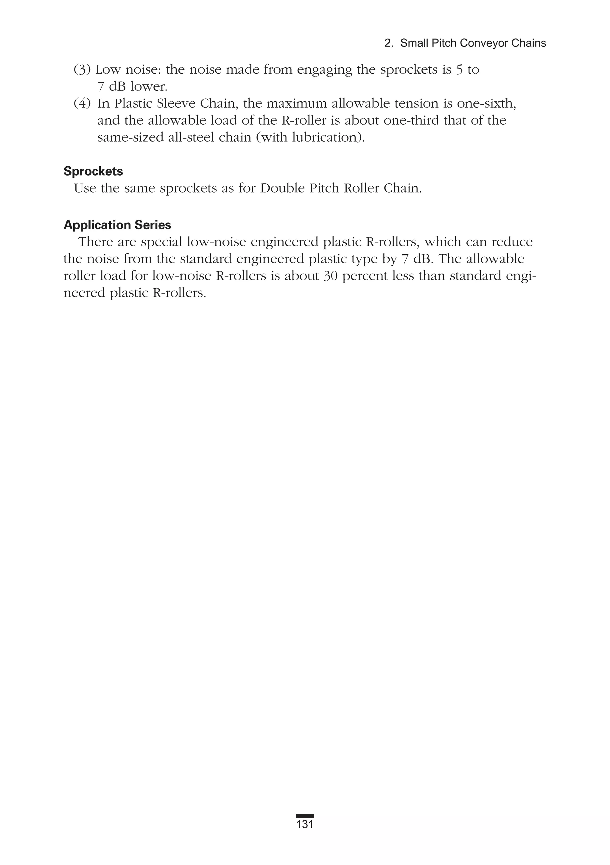 131
2. Small Pitch Conveyor Chains
(3) Low noise: the noise made from engaging the sprockets is 5 to
7 dB lower.
(4) In Plastic Sleeve Chain, the maximum allowable tension is one-sixth,
and the allowable load of the R-roller is about one-third that of the
same-sized all-steel chain (with lubrication).
Sprockets
Use the same sprockets as for Double Pitch Roller Chain.
Application Series
There are special low-noise engineered plastic R-rollers, which can reduce
the noise from the standard engineered plastic type by 7 dB. The allowable
roller load for low-noise R-rollers is about 30 percent less than standard engi-
neered plastic R-rollers.
 