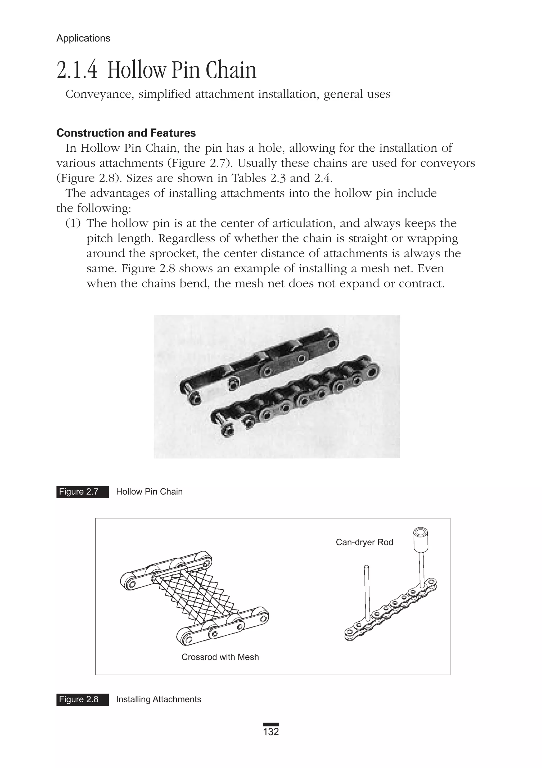 132
Applications
2.1.4 Hollow Pin Chain
Conveyance, simplified attachment installation, general uses
Construction and Features
In Hollow Pin Chain, the pin has a hole, allowing for the installation of
various attachments (Figure 2.7). Usually these chains are used for conveyors
(Figure 2.8). Sizes are shown in Tables 2.3 and 2.4.
The advantages of installing attachments into the hollow pin include
the following:
(1) The hollow pin is at the center of articulation, and always keeps the
pitch length. Regardless of whether the chain is straight or wrapping
around the sprocket, the center distance of attachments is always the
same. Figure 2.8 shows an example of installing a mesh net. Even
when the chains bend, the mesh net does not expand or contract.
Figure 2.7 Hollow Pin Chain
Figure 2.8 Installing Attachments
Can-dryer Rod
Crossrod with Mesh
 
