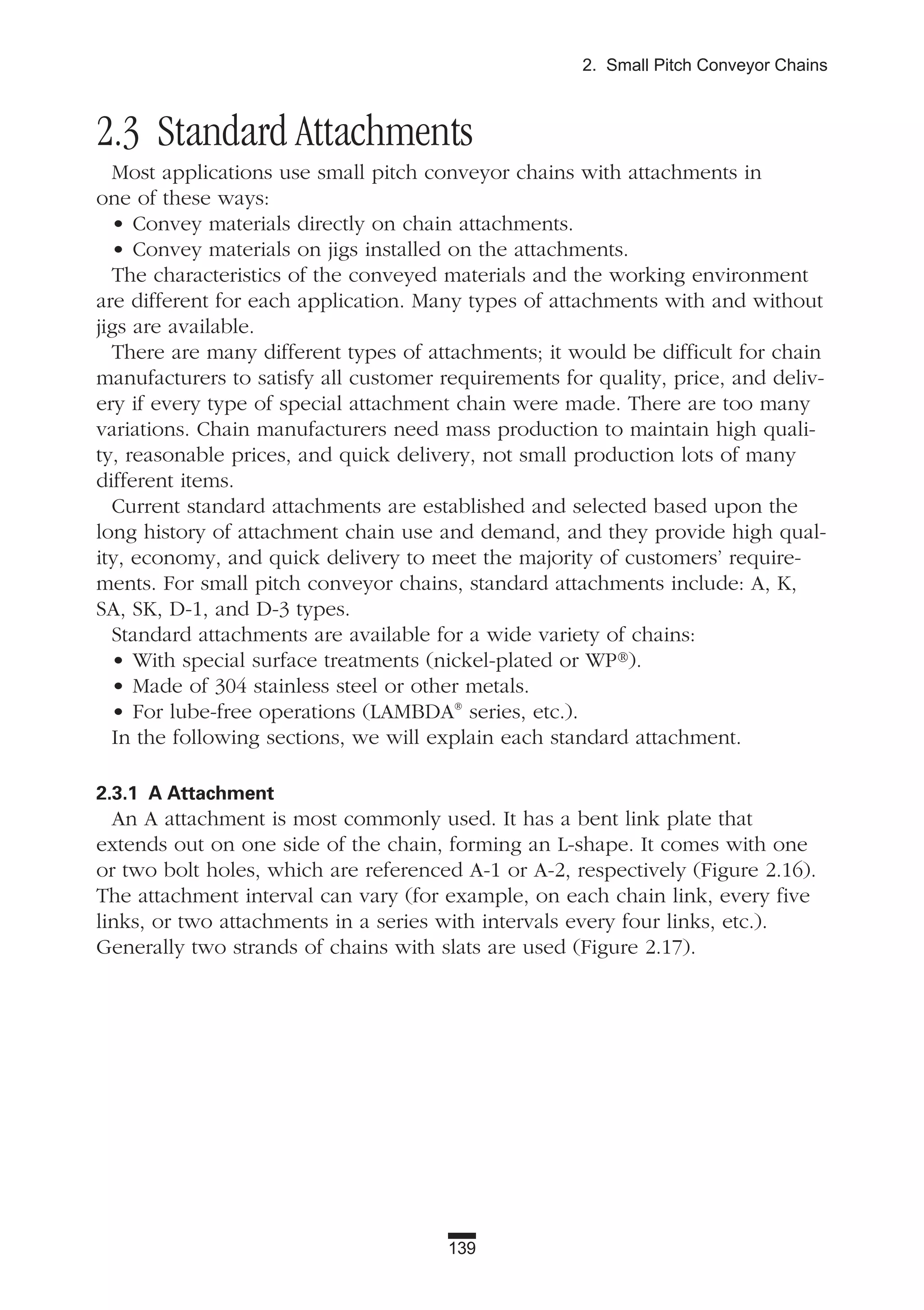 139
2. Small Pitch Conveyor Chains
2.3 Standard Attachments
Most applications use small pitch conveyor chains with attachments in
one of these ways:
• Convey materials directly on chain attachments.
• Convey materials on jigs installed on the attachments.
The characteristics of the conveyed materials and the working environment
are different for each application. Many types of attachments with and without
jigs are available.
There are many different types of attachments; it would be difficult for chain
manufacturers to satisfy all customer requirements for quality, price, and deliv-
ery if every type of special attachment chain were made. There are too many
variations. Chain manufacturers need mass production to maintain high quali-
ty, reasonable prices, and quick delivery, not small production lots of many
different items.
Current standard attachments are established and selected based upon the
long history of attachment chain use and demand, and they provide high qual-
ity, economy, and quick delivery to meet the majority of customers’ require-
ments. For small pitch conveyor chains, standard attachments include: A, K,
SA, SK, D-1, and D-3 types.
Standard attachments are available for a wide variety of chains:
• With special surface treatments (nickel-plated or WP®).
• Made of 304 stainless steel or other metals.
• For lube-free operations (LAMBDA®
series, etc.).
In the following sections, we will explain each standard attachment.
2.3.1 A Attachment
An A attachment is most commonly used. It has a bent link plate that
extends out on one side of the chain, forming an L-shape. It comes with one
or two bolt holes, which are referenced A-1 or A-2, respectively (Figure 2.16).
The attachment interval can vary (for example, on each chain link, every five
links, or two attachments in a series with intervals every four links, etc.).
Generally two strands of chains with slats are used (Figure 2.17).
 