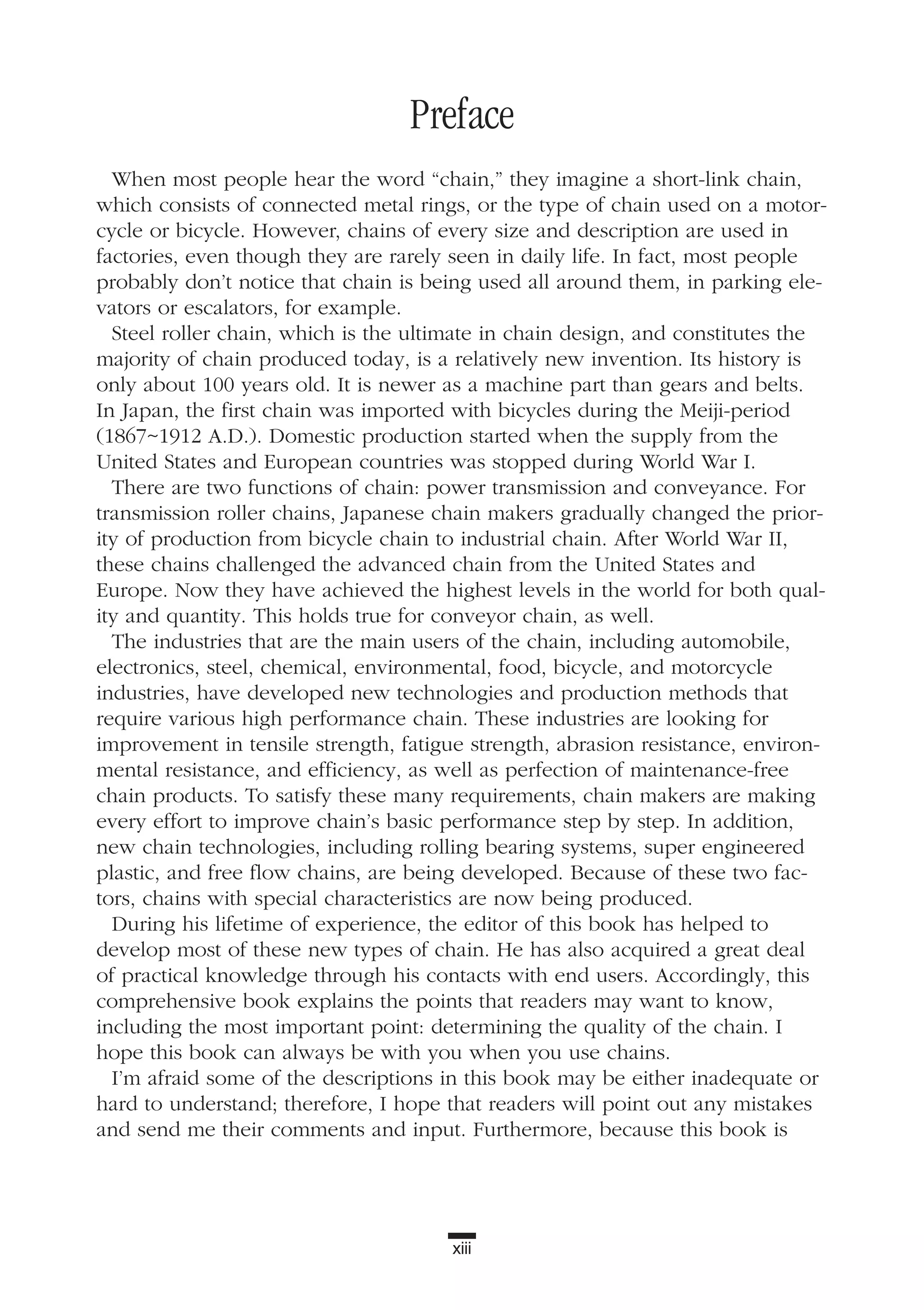 xiii
Preface
When most people hear the word “chain,” they imagine a short-link chain,
which consists of connected metal rings, or the type of chain used on a motor-
cycle or bicycle. However, chains of every size and description are used in
factories, even though they are rarely seen in daily life. In fact, most people
probably don’t notice that chain is being used all around them, in parking ele-
vators or escalators, for example.
Steel roller chain, which is the ultimate in chain design, and constitutes the
majority of chain produced today, is a relatively new invention. Its history is
only about 100 years old. It is newer as a machine part than gears and belts.
In Japan, the first chain was imported with bicycles during the Meiji-period
(1867~1912 A.D.). Domestic production started when the supply from the
United States and European countries was stopped during World War I.
There are two functions of chain: power transmission and conveyance. For
transmission roller chains, Japanese chain makers gradually changed the prior-
ity of production from bicycle chain to industrial chain. After World War II,
these chains challenged the advanced chain from the United States and
Europe. Now they have achieved the highest levels in the world for both qual-
ity and quantity. This holds true for conveyor chain, as well.
The industries that are the main users of the chain, including automobile,
electronics, steel, chemical, environmental, food, bicycle, and motorcycle
industries, have developed new technologies and production methods that
require various high performance chain. These industries are looking for
improvement in tensile strength, fatigue strength, abrasion resistance, environ-
mental resistance, and efficiency, as well as perfection of maintenance-free
chain products. To satisfy these many requirements, chain makers are making
every effort to improve chain’s basic performance step by step. In addition,
new chain technologies, including rolling bearing systems, super engineered
plastic, and free flow chains, are being developed. Because of these two fac-
tors, chains with special characteristics are now being produced.
During his lifetime of experience, the editor of this book has helped to
develop most of these new types of chain. He has also acquired a great deal
of practical knowledge through his contacts with end users. Accordingly, this
comprehensive book explains the points that readers may want to know,
including the most important point: determining the quality of the chain. I
hope this book can always be with you when you use chains.
I’m afraid some of the descriptions in this book may be either inadequate or
hard to understand; therefore, I hope that readers will point out any mistakes
and send me their comments and input. Furthermore, because this book is
 