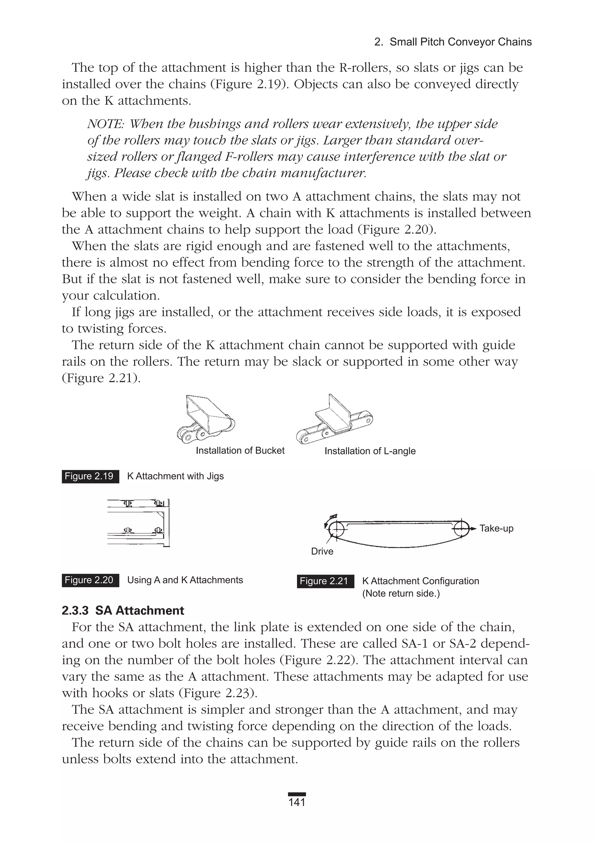 The top of the attachment is higher than the R-rollers, so slats or jigs can be
installed over the chains (Figure 2.19). Objects can also be conveyed directly
on the K attachments.
NOTE: When the bushings and rollers wear extensively, the upper side
of the rollers may touch the slats or jigs. Larger than standard over-
sized rollers or flanged F-rollers may cause interference with the slat or
jigs. Please check with the chain manufacturer.
When a wide slat is installed on two A attachment chains, the slats may not
be able to support the weight. A chain with K attachments is installed between
the A attachment chains to help support the load (Figure 2.20).
When the slats are rigid enough and are fastened well to the attachments,
there is almost no effect from bending force to the strength of the attachment.
But if the slat is not fastened well, make sure to consider the bending force in
your calculation.
If long jigs are installed, or the attachment receives side loads, it is exposed
to twisting forces.
The return side of the K attachment chain cannot be supported with guide
rails on the rollers. The return may be slack or supported in some other way
(Figure 2.21).
2.3.3 SA Attachment
For the SA attachment, the link plate is extended on one side of the chain,
and one or two bolt holes are installed. These are called SA-1 or SA-2 depend-
ing on the number of the bolt holes (Figure 2.22). The attachment interval can
vary the same as the A attachment. These attachments may be adapted for use
with hooks or slats (Figure 2.23).
The SA attachment is simpler and stronger than the A attachment, and may
receive bending and twisting force depending on the direction of the loads.
The return side of the chains can be supported by guide rails on the rollers
unless bolts extend into the attachment.
141
2. Small Pitch Conveyor Chains
Figure 2.20 Using A and K Attachments Figure 2.21 K Attachment Configuration
(Note return side.)
Take-up
Drive
Figure 2.19 K Attachment with Jigs
Installation of Bucket Installation of L-angle
 