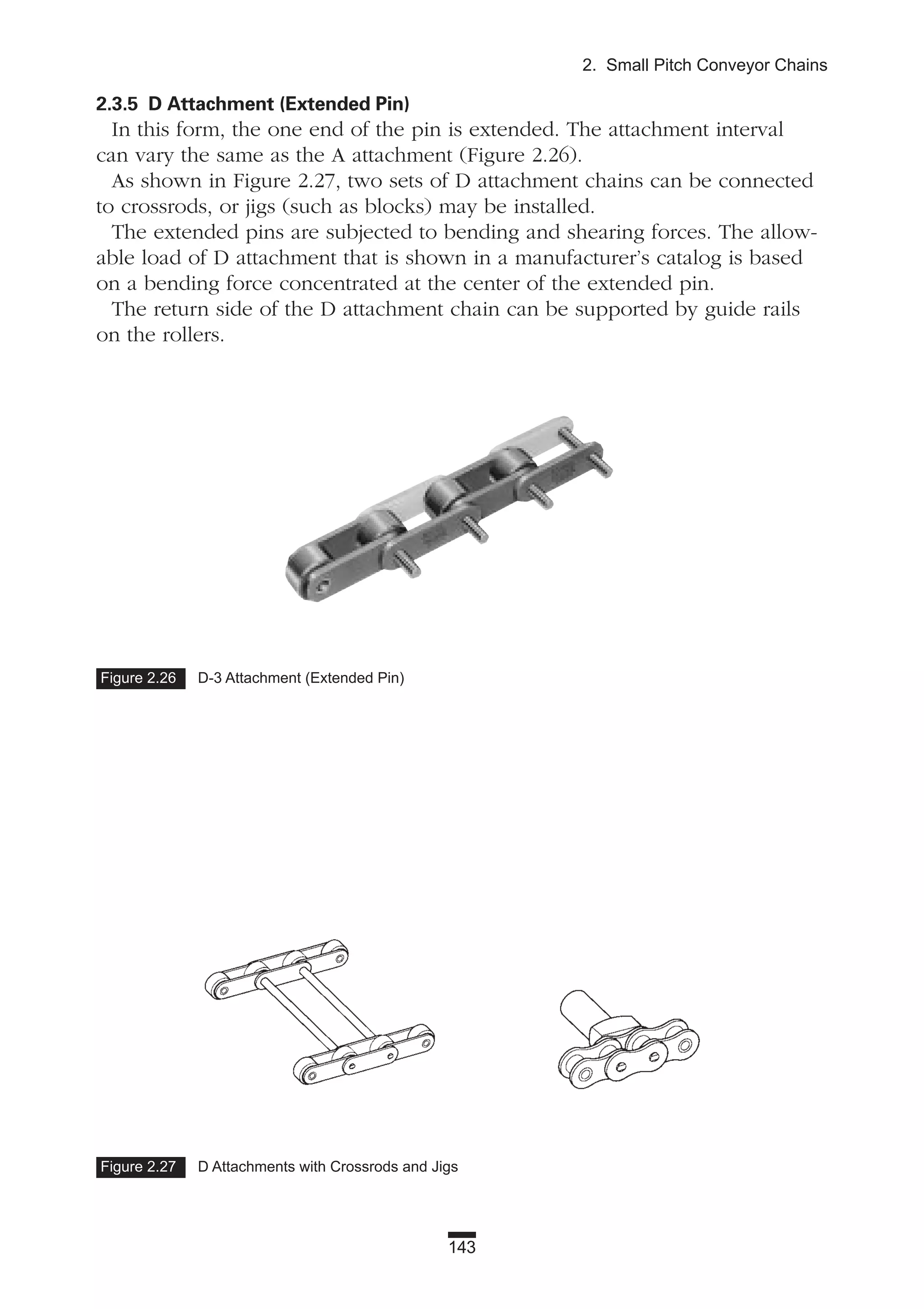 143
2. Small Pitch Conveyor Chains
Figure 2.26 D-3 Attachment (Extended Pin)
Figure 2.27 D Attachments with Crossrods and Jigs
2.3.5 D Attachment (Extended Pin)
In this form, the one end of the pin is extended. The attachment interval
can vary the same as the A attachment (Figure 2.26).
As shown in Figure 2.27, two sets of D attachment chains can be connected
to crossrods, or jigs (such as blocks) may be installed.
The extended pins are subjected to bending and shearing forces. The allow-
able load of D attachment that is shown in a manufacturer’s catalog is based
on a bending force concentrated at the center of the extended pin.
The return side of the D attachment chain can be supported by guide rails
on the rollers.
 