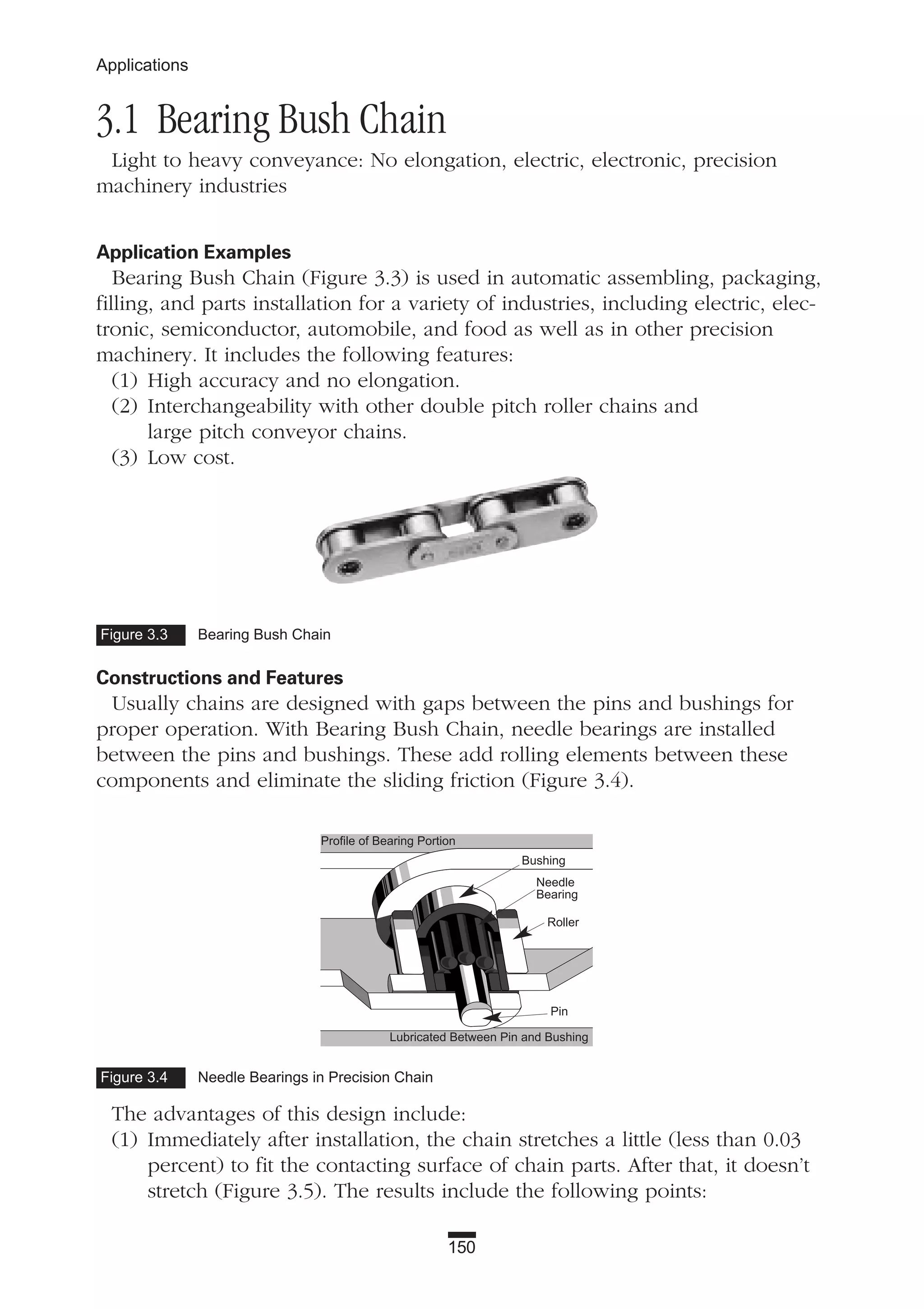 3.1 Bearing Bush Chain
Light to heavy conveyance: No elongation, electric, electronic, precision
machinery industries
Application Examples
Bearing Bush Chain (Figure 3.3) is used in automatic assembling, packaging,
filling, and parts installation for a variety of industries, including electric, elec-
tronic, semiconductor, automobile, and food as well as in other precision
machinery. It includes the following features:
(1) High accuracy and no elongation.
(2) Interchangeability with other double pitch roller chains and
large pitch conveyor chains.
(3) Low cost.
Constructions and Features
Usually chains are designed with gaps between the pins and bushings for
proper operation. With Bearing Bush Chain, needle bearings are installed
between the pins and bushings. These add rolling elements between these
components and eliminate the sliding friction (Figure 3.4).
The advantages of this design include:
(1) Immediately after installation, the chain stretches a little (less than 0.03
percent) to fit the contacting surface of chain parts. After that, it doesn’t
stretch (Figure 3.5). The results include the following points:
150
Applications
Figure 3.3 Bearing Bush Chain
Figure 3.4 Needle Bearings in Precision Chain
Profile of Bearing Portion
Bushing
Needle
Bearing
Roller
Pin
Lubricated Between Pin and Bushing
 