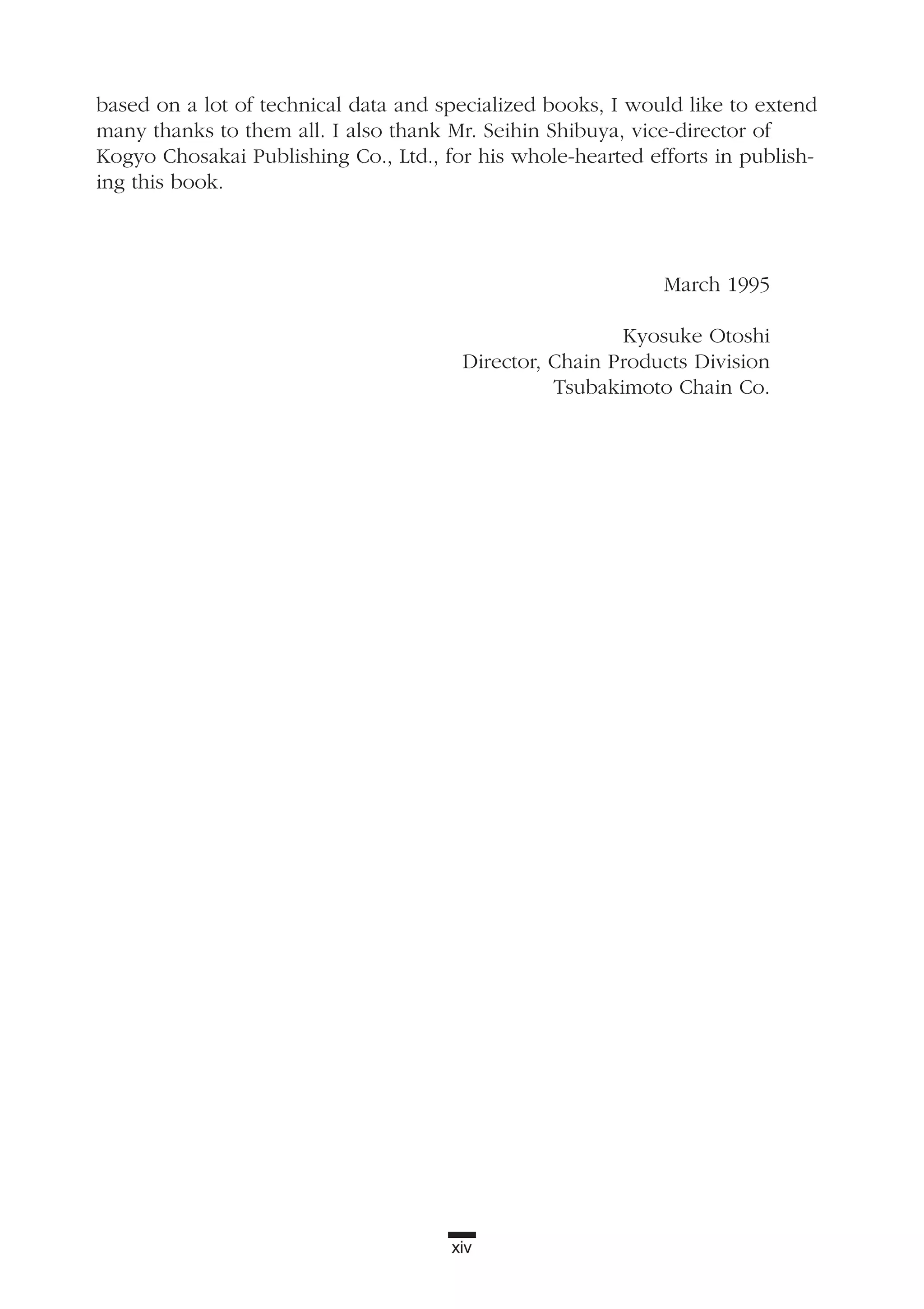 xiv
based on a lot of technical data and specialized books, I would like to extend
many thanks to them all. I also thank Mr. Seihin Shibuya, vice-director of
Kogyo Chosakai Publishing Co., Ltd., for his whole-hearted efforts in publish-
ing this book.
March 1995
Kyosuke Otoshi
Director, Chain Products Division
Tsubakimoto Chain Co.
 