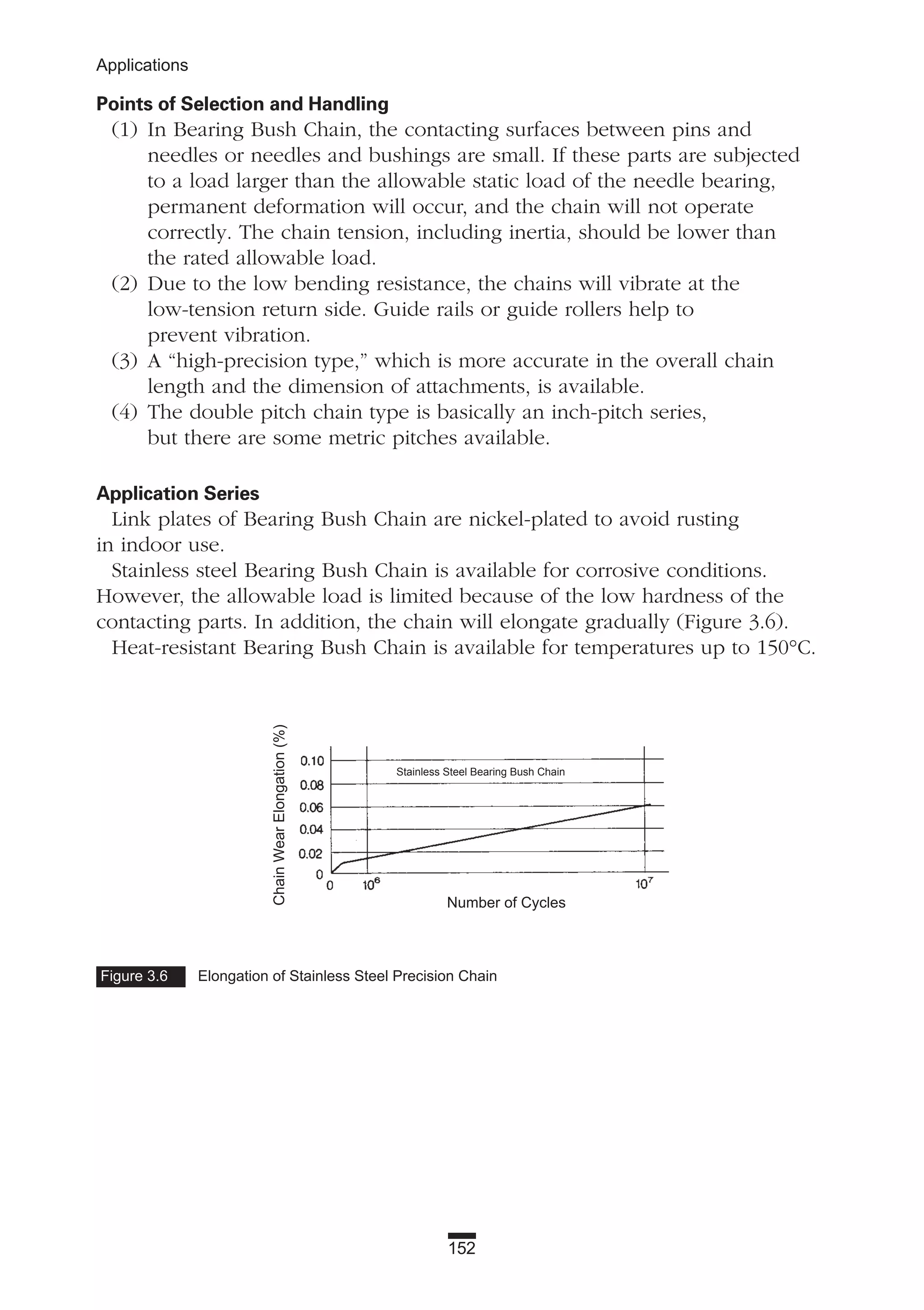 152
Applications
Points of Selection and Handling
(1) In Bearing Bush Chain, the contacting surfaces between pins and
needles or needles and bushings are small. If these parts are subjected
to a load larger than the allowable static load of the needle bearing,
permanent deformation will occur, and the chain will not operate
correctly. The chain tension, including inertia, should be lower than
the rated allowable load.
(2) Due to the low bending resistance, the chains will vibrate at the
low-tension return side. Guide rails or guide rollers help to
prevent vibration.
(3) A “high-precision type,” which is more accurate in the overall chain
length and the dimension of attachments, is available.
(4) The double pitch chain type is basically an inch-pitch series,
but there are some metric pitches available.
Application Series
Link plates of Bearing Bush Chain are nickel-plated to avoid rusting
in indoor use.
Stainless steel Bearing Bush Chain is available for corrosive conditions.
However, the allowable load is limited because of the low hardness of the
contacting parts. In addition, the chain will elongate gradually (Figure 3.6).
Heat-resistant Bearing Bush Chain is available for temperatures up to 150°C.
Figure 3.6 Elongation of Stainless Steel Precision Chain
ChainWearElongation(%)
Number of Cycles
Stainless Steel Bearing Bush Chain
 