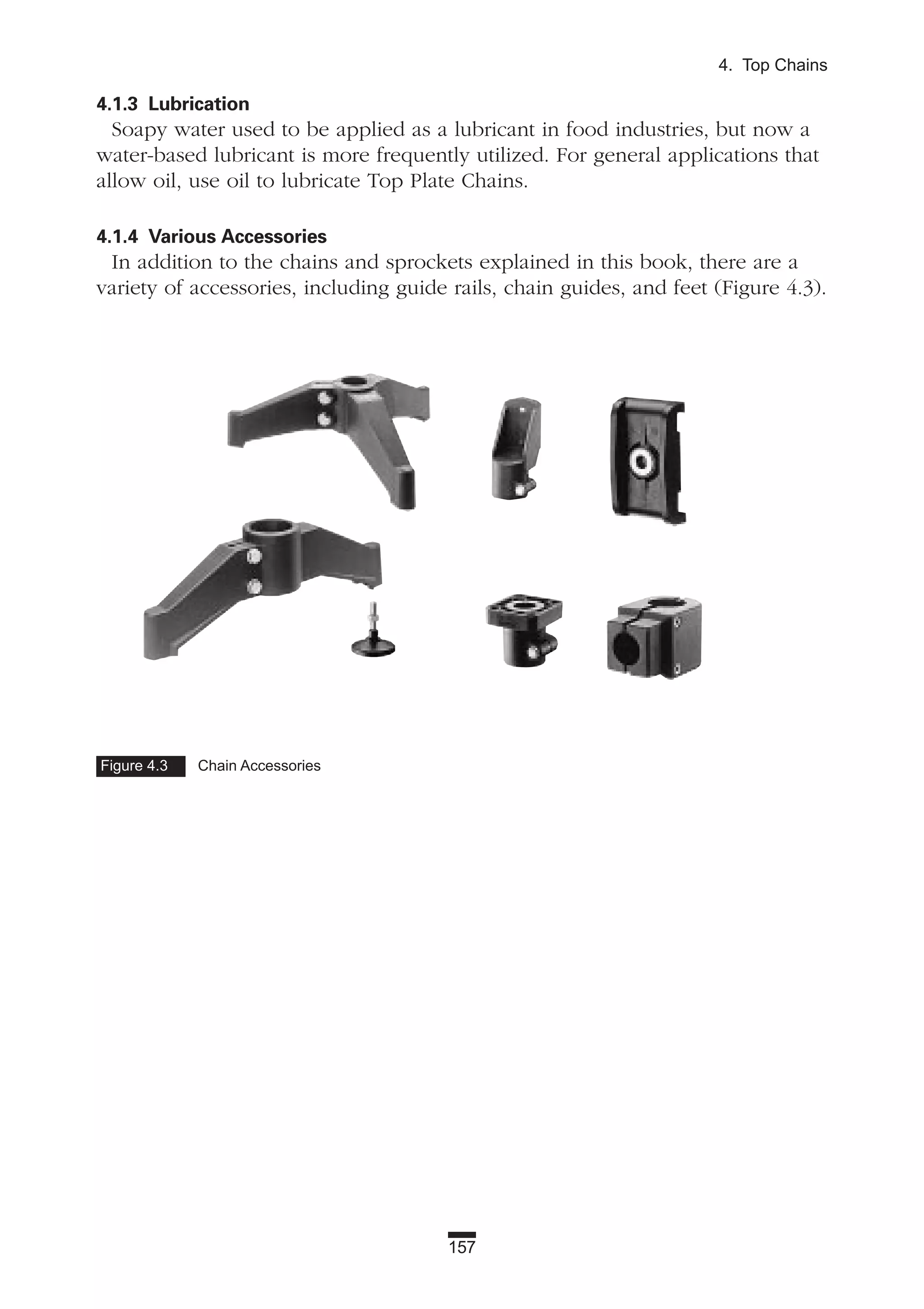 157
4. Top Chains
4.1.3 Lubrication
Soapy water used to be applied as a lubricant in food industries, but now a
water-based lubricant is more frequently utilized. For general applications that
allow oil, use oil to lubricate Top Plate Chains.
4.1.4 Various Accessories
In addition to the chains and sprockets explained in this book, there are a
variety of accessories, including guide rails, chain guides, and feet (Figure 4.3).
Figure 4.3 Chain Accessories
 