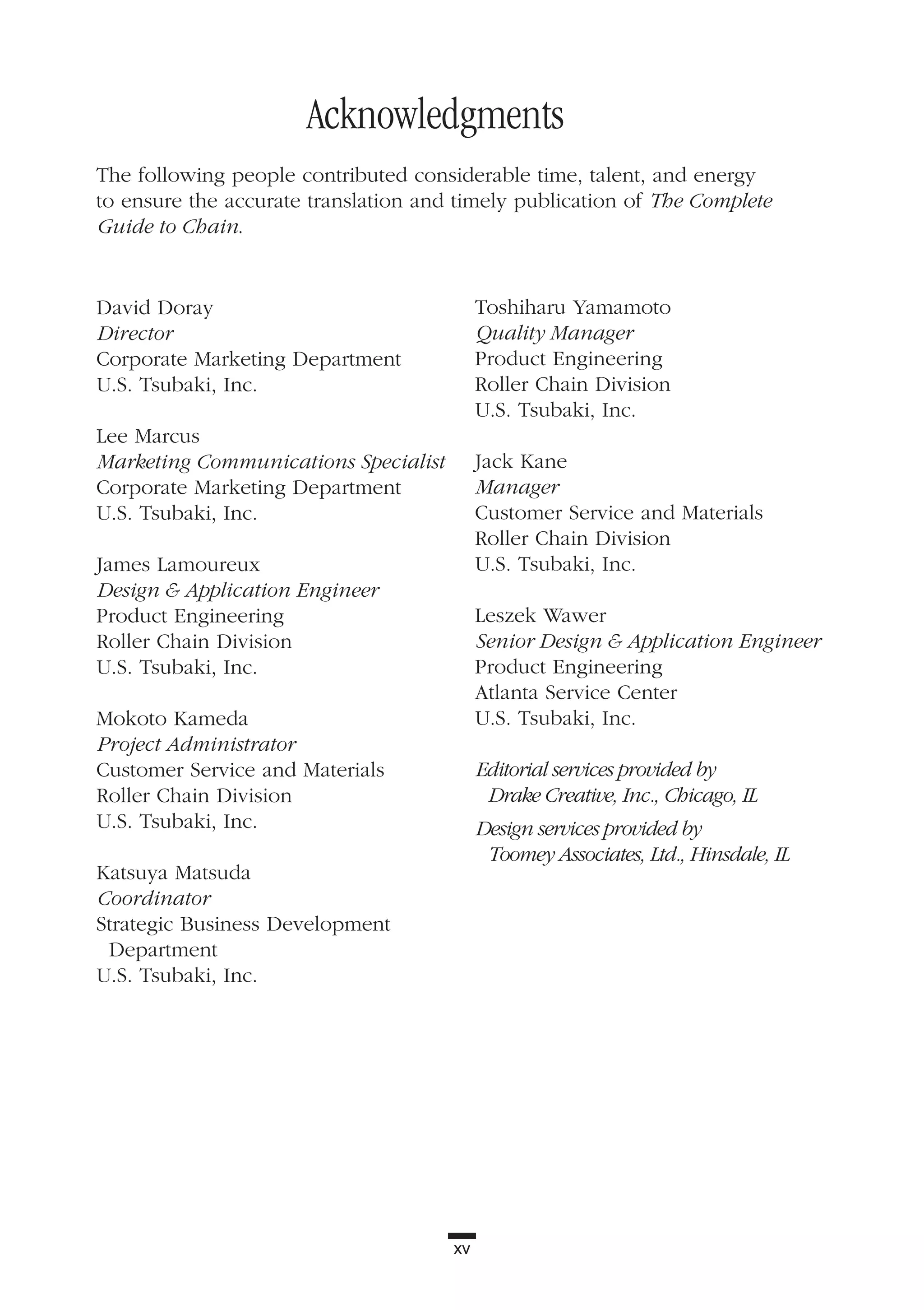 xv
David Doray
Director
Corporate Marketing Department
U.S. Tsubaki, Inc.
Lee Marcus
Marketing Communications Specialist
Corporate Marketing Department
U.S. Tsubaki, Inc.
James Lamoureux
Design & Application Engineer
Product Engineering
Roller Chain Division
U.S. Tsubaki, Inc.
Mokoto Kameda
Project Administrator
Customer Service and Materials
Roller Chain Division
U.S. Tsubaki, Inc.
Katsuya Matsuda
Coordinator
Strategic Business Development
Department
U.S. Tsubaki, Inc.
Toshiharu Yamamoto
Quality Manager
Product Engineering
Roller Chain Division
U.S. Tsubaki, Inc.
Jack Kane
Manager
Customer Service and Materials
Roller Chain Division
U.S. Tsubaki, Inc.
Leszek Wawer
Senior Design & Application Engineer
Product Engineering
Atlanta Service Center
U.S. Tsubaki, Inc.
Editorial services provided by
Drake Creative, Inc., Chicago, IL
Design services provided by
Toomey Associates, Ltd., Hinsdale, IL
Acknowledgments
The following people contributed considerable time, talent, and energy
to ensure the accurate translation and timely publication of The Complete
Guide to Chain.
 