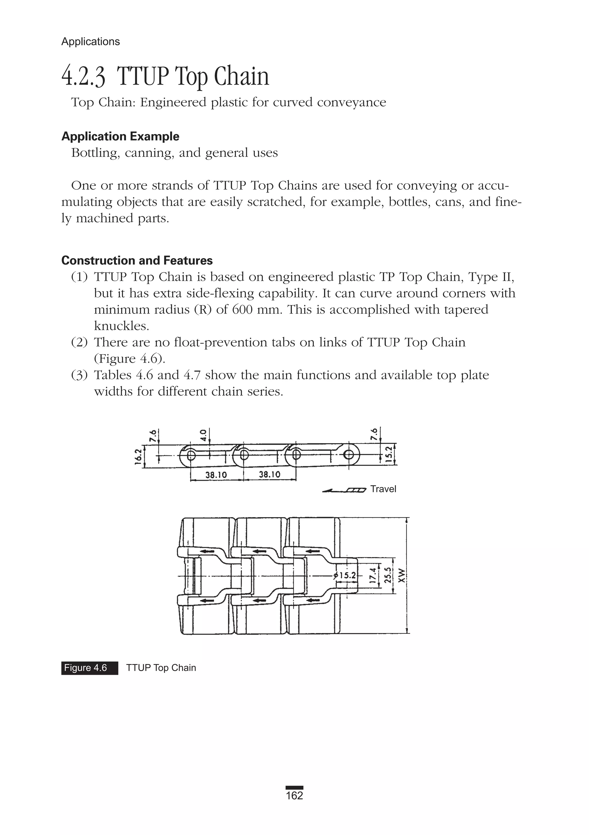 162
Applications
4.2.3 TTUP Top Chain
Top Chain: Engineered plastic for curved conveyance
Application Example
Bottling, canning, and general uses
One or more strands of TTUP Top Chains are used for conveying or accu-
mulating objects that are easily scratched, for example, bottles, cans, and fine-
ly machined parts.
Construction and Features
(1) TTUP Top Chain is based on engineered plastic TP Top Chain, Type II,
but it has extra side-flexing capability. It can curve around corners with
minimum radius (R) of 600 mm. This is accomplished with tapered
knuckles.
(2) There are no float-prevention tabs on links of TTUP Top Chain
(Figure 4.6).
(3) Tables 4.6 and 4.7 show the main functions and available top plate
widths for different chain series.
Figure 4.6 TTUP Top Chain
Travel
 
