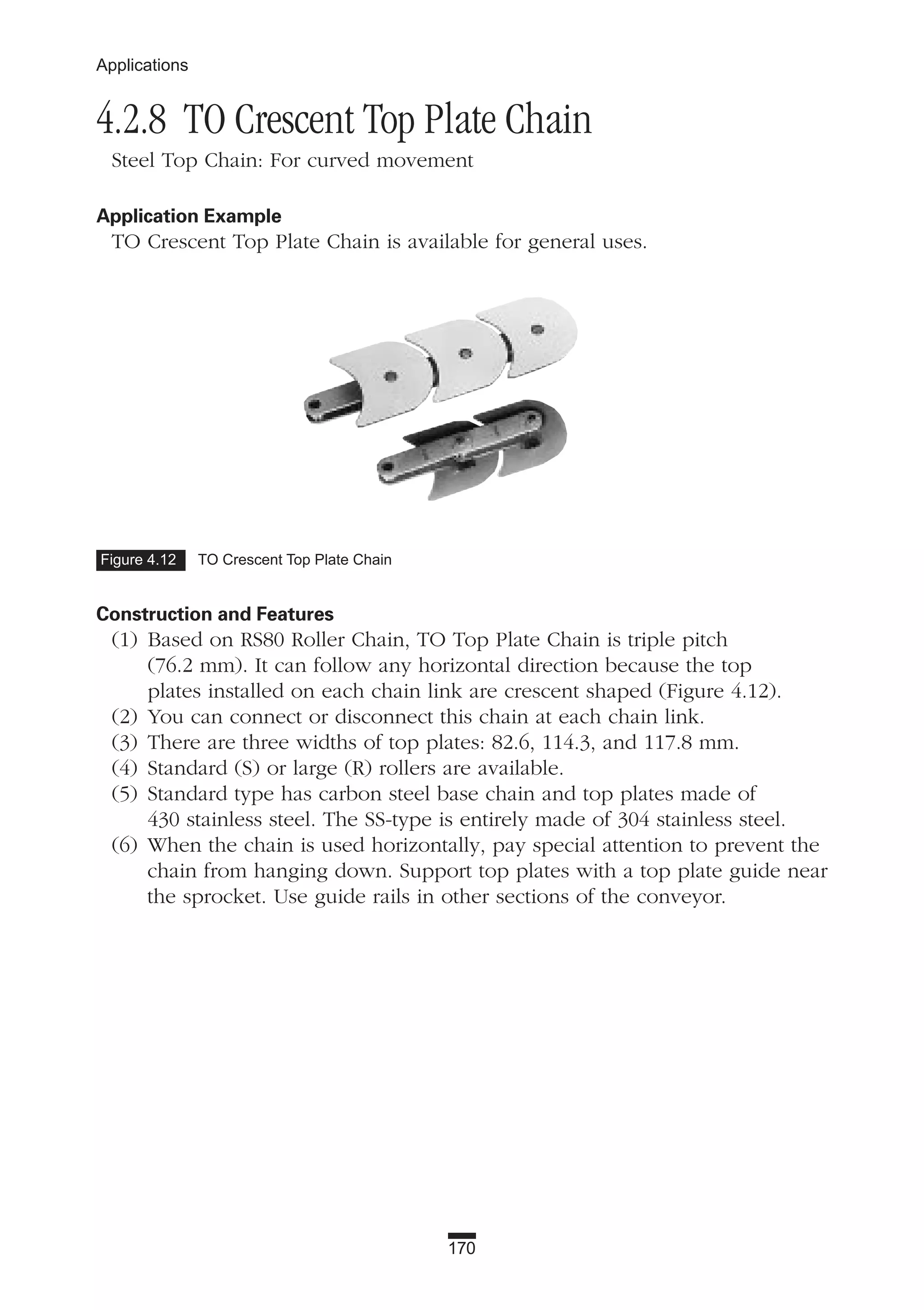 4.2.8 TO Crescent Top Plate Chain
Steel Top Chain: For curved movement
Application Example
TO Crescent Top Plate Chain is available for general uses.
Construction and Features
(1) Based on RS80 Roller Chain, TO Top Plate Chain is triple pitch
(76.2 mm). It can follow any horizontal direction because the top
plates installed on each chain link are crescent shaped (Figure 4.12).
(2) You can connect or disconnect this chain at each chain link.
(3) There are three widths of top plates: 82.6, 114.3, and 117.8 mm.
(4) Standard (S) or large (R) rollers are available.
(5) Standard type has carbon steel base chain and top plates made of
430 stainless steel. The SS-type is entirely made of 304 stainless steel.
(6) When the chain is used horizontally, pay special attention to prevent the
chain from hanging down. Support top plates with a top plate guide near
the sprocket. Use guide rails in other sections of the conveyor.
170
Applications
Figure 4.12 TO Crescent Top Plate Chain
 