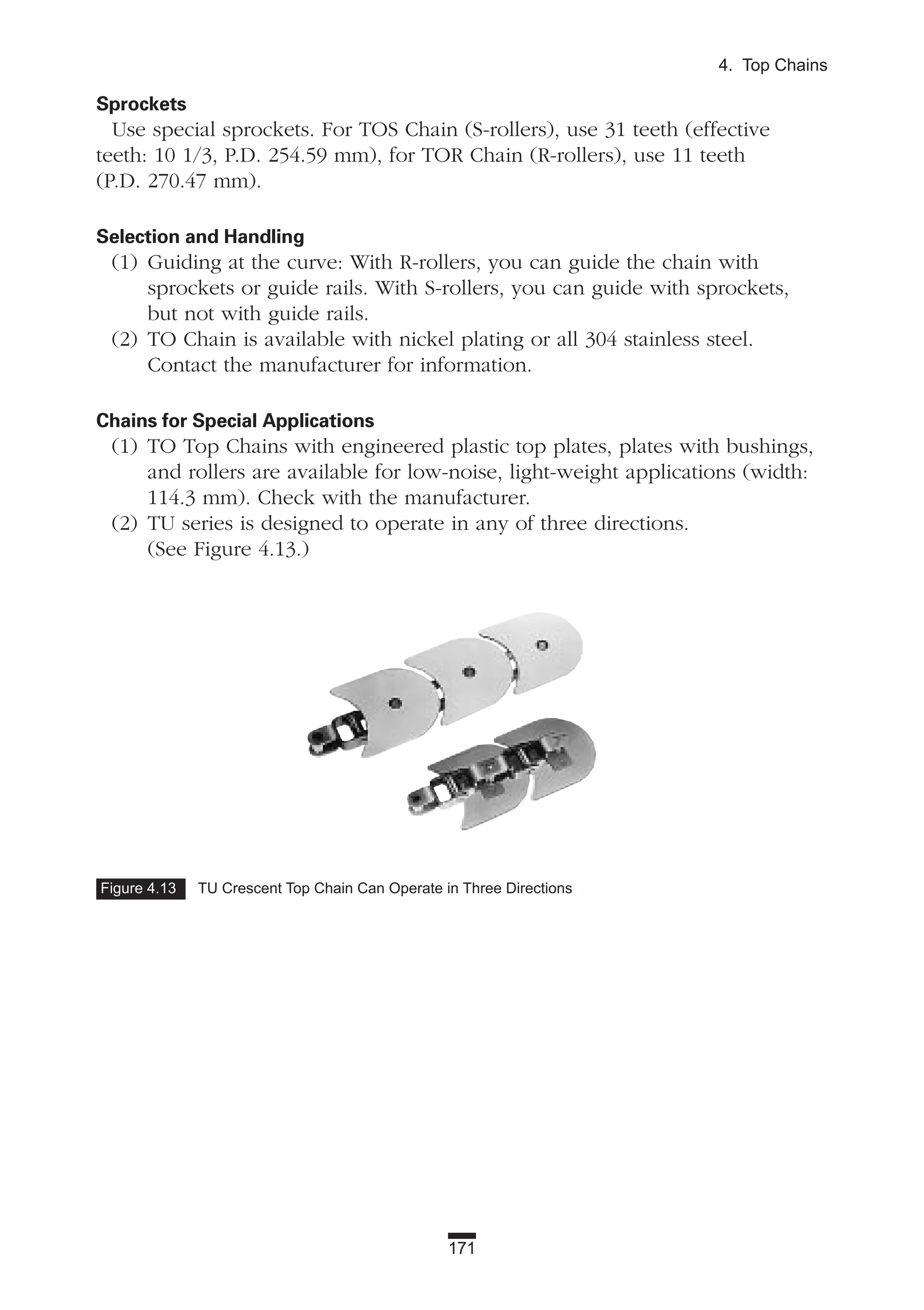 171
4. Top Chains
Figure 4.13 TU Crescent Top Chain Can Operate in Three Directions
Sprockets
Use special sprockets. For TOS Chain (S-rollers), use 31 teeth (effective
teeth: 10 1/3, P.D. 254.59 mm), for TOR Chain (R-rollers), use 11 teeth
(P.D. 270.47 mm).
Selection and Handling
(1) Guiding at the curve: With R-rollers, you can guide the chain with
sprockets or guide rails. With S-rollers, you can guide with sprockets,
but not with guide rails.
(2) TO Chain is available with nickel plating or all 304 stainless steel.
Contact the manufacturer for information.
Chains for Special Applications
(1) TO Top Chains with engineered plastic top plates, plates with bushings,
and rollers are available for low-noise, light-weight applications (width:
114.3 mm). Check with the manufacturer.
(2) TU series is designed to operate in any of three directions.
(See Figure 4.13.)
 