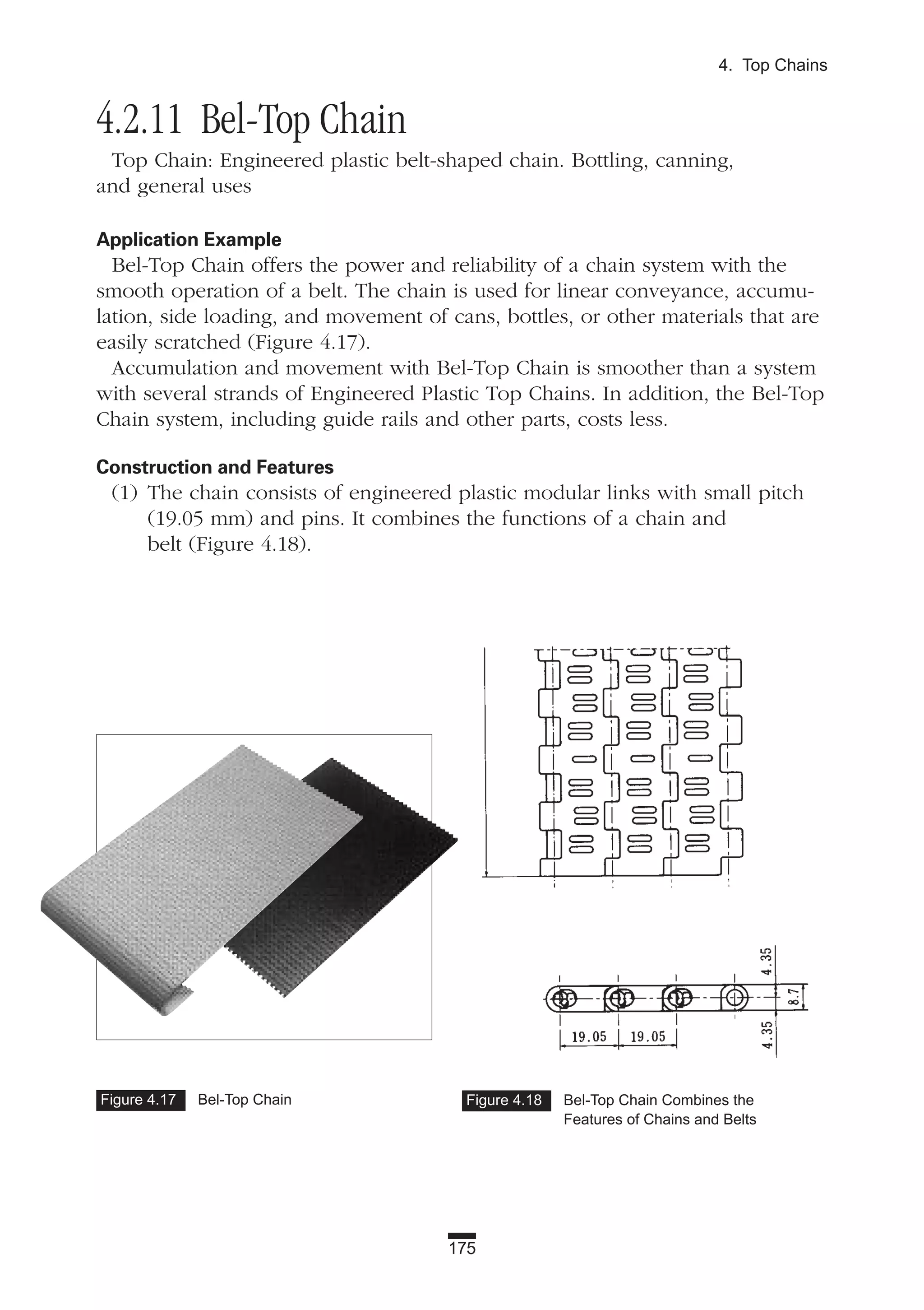 175
4. Top Chains
4.2.11 Bel-Top Chain
Top Chain: Engineered plastic belt-shaped chain. Bottling, canning,
and general uses
Application Example
Bel-Top Chain offers the power and reliability of a chain system with the
smooth operation of a belt. The chain is used for linear conveyance, accumu-
lation, side loading, and movement of cans, bottles, or other materials that are
easily scratched (Figure 4.17).
Accumulation and movement with Bel-Top Chain is smoother than a system
with several strands of Engineered Plastic Top Chains. In addition, the Bel-Top
Chain system, including guide rails and other parts, costs less.
Construction and Features
(1) The chain consists of engineered plastic modular links with small pitch
(19.05 mm) and pins. It combines the functions of a chain and
belt (Figure 4.18).
Figure 4.17 Bel-Top Chain Figure 4.18 Bel-Top Chain Combines the
Features of Chains and Belts
 