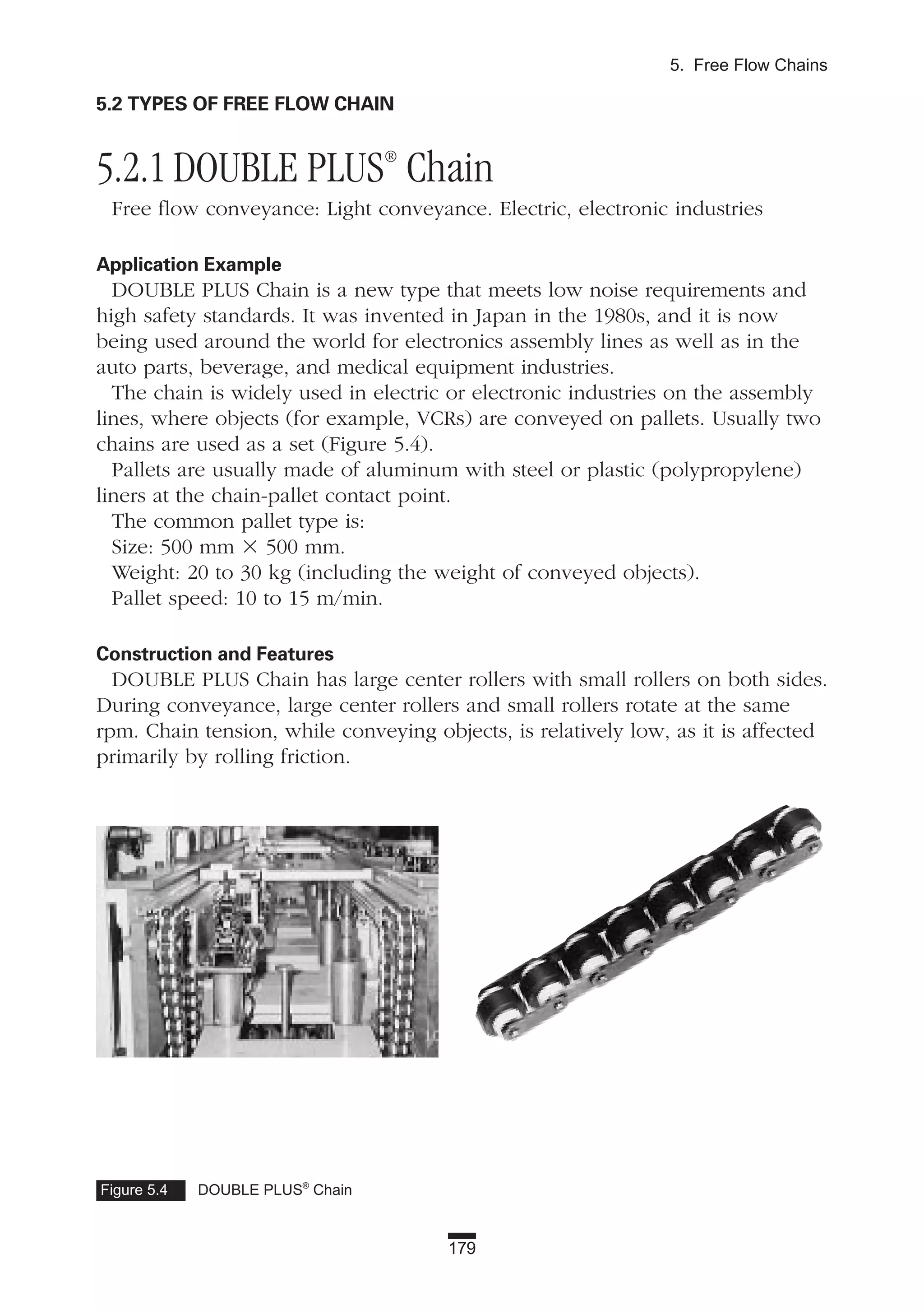 179
5. Free Flow Chains
5.2 TYPES OF FREE FLOW CHAIN
5.2.1 DOUBLE PLUS®
Chain
Free flow conveyance: Light conveyance. Electric, electronic industries
Application Example
DOUBLE PLUS Chain is a new type that meets low noise requirements and
high safety standards. It was invented in Japan in the 1980s, and it is now
being used around the world for electronics assembly lines as well as in the
auto parts, beverage, and medical equipment industries.
The chain is widely used in electric or electronic industries on the assembly
lines, where objects (for example, VCRs) are conveyed on pallets. Usually two
chains are used as a set (Figure 5.4).
Pallets are usually made of aluminum with steel or plastic (polypropylene)
liners at the chain-pallet contact point.
The common pallet type is:
Size: 500 mm ϫ 500 mm.
Weight: 20 to 30 kg (including the weight of conveyed objects).
Pallet speed: 10 to 15 m/min.
Construction and Features
DOUBLE PLUS Chain has large center rollers with small rollers on both sides.
During conveyance, large center rollers and small rollers rotate at the same
rpm. Chain tension, while conveying objects, is relatively low, as it is affected
primarily by rolling friction.
Figure 5.4 DOUBLE PLUS®
Chain
 