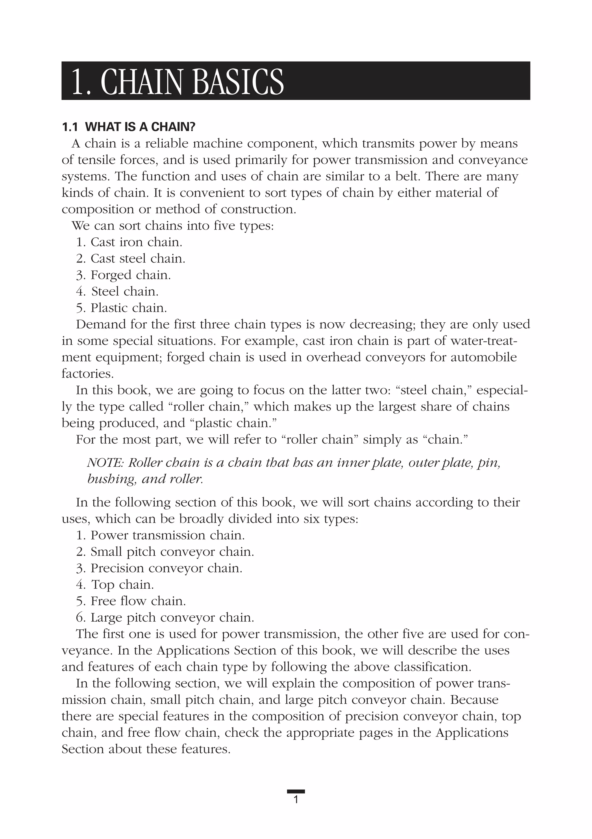 1. CHAIN BASICS
1.1 WHAT IS A CHAIN?
A chain is a reliable machine component, which transmits power by means
of tensile forces, and is used primarily for power transmission and conveyance
systems. The function and uses of chain are similar to a belt. There are many
kinds of chain. It is convenient to sort types of chain by either material of
composition or method of construction.
We can sort chains into five types:
1. Cast iron chain.
2. Cast steel chain.
3. Forged chain.
4. Steel chain.
5. Plastic chain.
Demand for the first three chain types is now decreasing; they are only used
in some special situations. For example, cast iron chain is part of water-treat-
ment equipment; forged chain is used in overhead conveyors for automobile
factories.
In this book, we are going to focus on the latter two: “steel chain,” especial-
ly the type called “roller chain,” which makes up the largest share of chains
being produced, and “plastic chain.”
For the most part, we will refer to “roller chain” simply as “chain.”
NOTE: Roller chain is a chain that has an inner plate, outer plate, pin,
bushing, and roller.
In the following section of this book, we will sort chains according to their
uses, which can be broadly divided into six types:
1. Power transmission chain.
2. Small pitch conveyor chain.
3. Precision conveyor chain.
4. Top chain.
5. Free flow chain.
6. Large pitch conveyor chain.
The first one is used for power transmission, the other five are used for con-
veyance. In the Applications Section of this book, we will describe the uses
and features of each chain type by following the above classification.
In the following section, we will explain the composition of power trans-
mission chain, small pitch chain, and large pitch conveyor chain. Because
there are special features in the composition of precision conveyor chain, top
chain, and free flow chain, check the appropriate pages in the Applications
Section about these features.
1
 