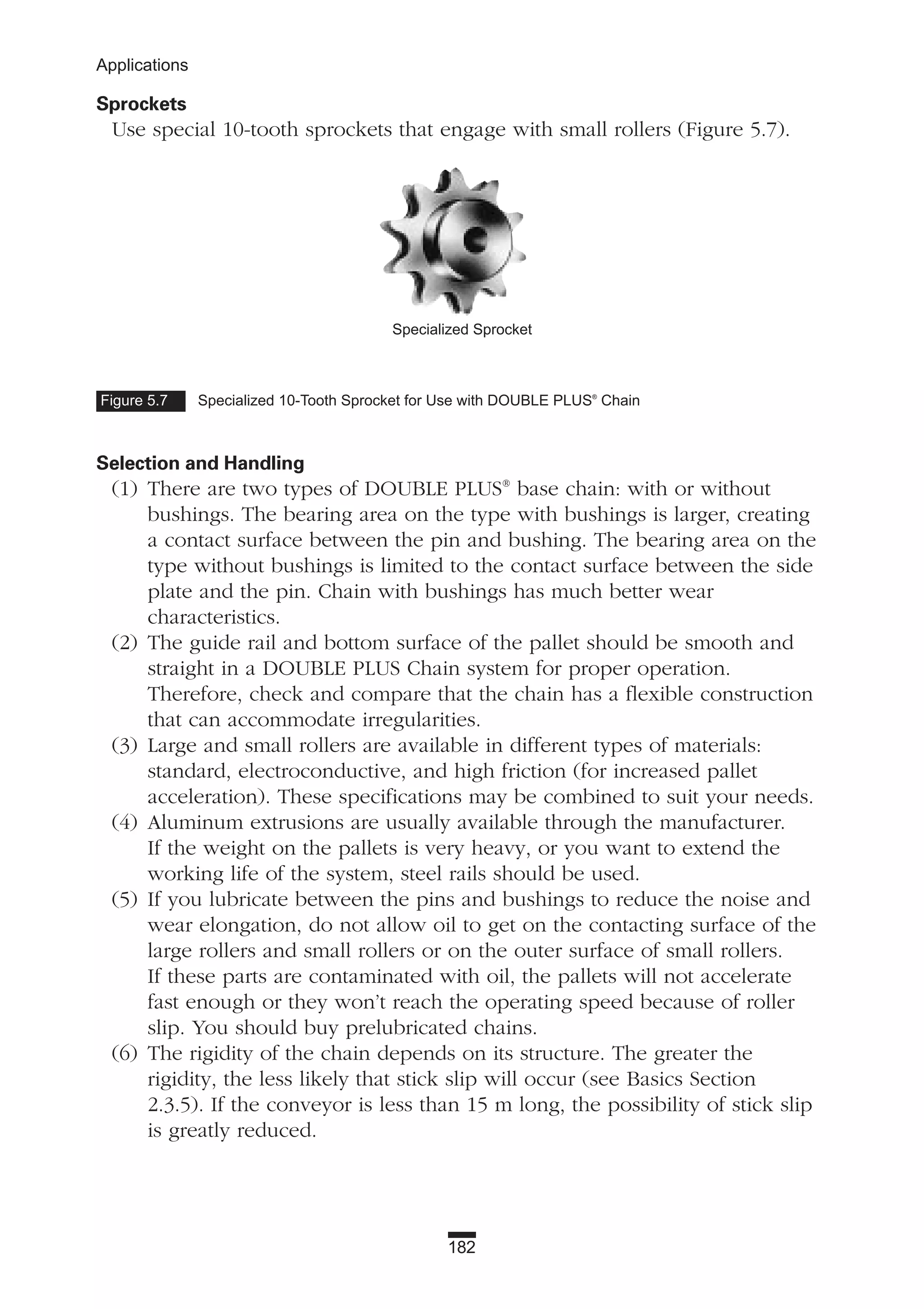 182
Applications
Sprockets
Use special 10-tooth sprockets that engage with small rollers (Figure 5.7).
Selection and Handling
(1) There are two types of DOUBLE PLUS®
base chain: with or without
bushings. The bearing area on the type with bushings is larger, creating
a contact surface between the pin and bushing. The bearing area on the
type without bushings is limited to the contact surface between the side
plate and the pin. Chain with bushings has much better wear
characteristics.
(2) The guide rail and bottom surface of the pallet should be smooth and
straight in a DOUBLE PLUS Chain system for proper operation.
Therefore, check and compare that the chain has a flexible construction
that can accommodate irregularities.
(3) Large and small rollers are available in different types of materials:
standard, electroconductive, and high friction (for increased pallet
acceleration). These specifications may be combined to suit your needs.
(4) Aluminum extrusions are usually available through the manufacturer.
If the weight on the pallets is very heavy, or you want to extend the
working life of the system, steel rails should be used.
(5) If you lubricate between the pins and bushings to reduce the noise and
wear elongation, do not allow oil to get on the contacting surface of the
large rollers and small rollers or on the outer surface of small rollers.
If these parts are contaminated with oil, the pallets will not accelerate
fast enough or they won’t reach the operating speed because of roller
slip. You should buy prelubricated chains.
(6) The rigidity of the chain depends on its structure. The greater the
rigidity, the less likely that stick slip will occur (see Basics Section
2.3.5). If the conveyor is less than 15 m long, the possibility of stick slip
is greatly reduced.
Specialized Sprocket
Figure 5.7 Specialized 10-Tooth Sprocket for Use with DOUBLE PLUS®
Chain
 