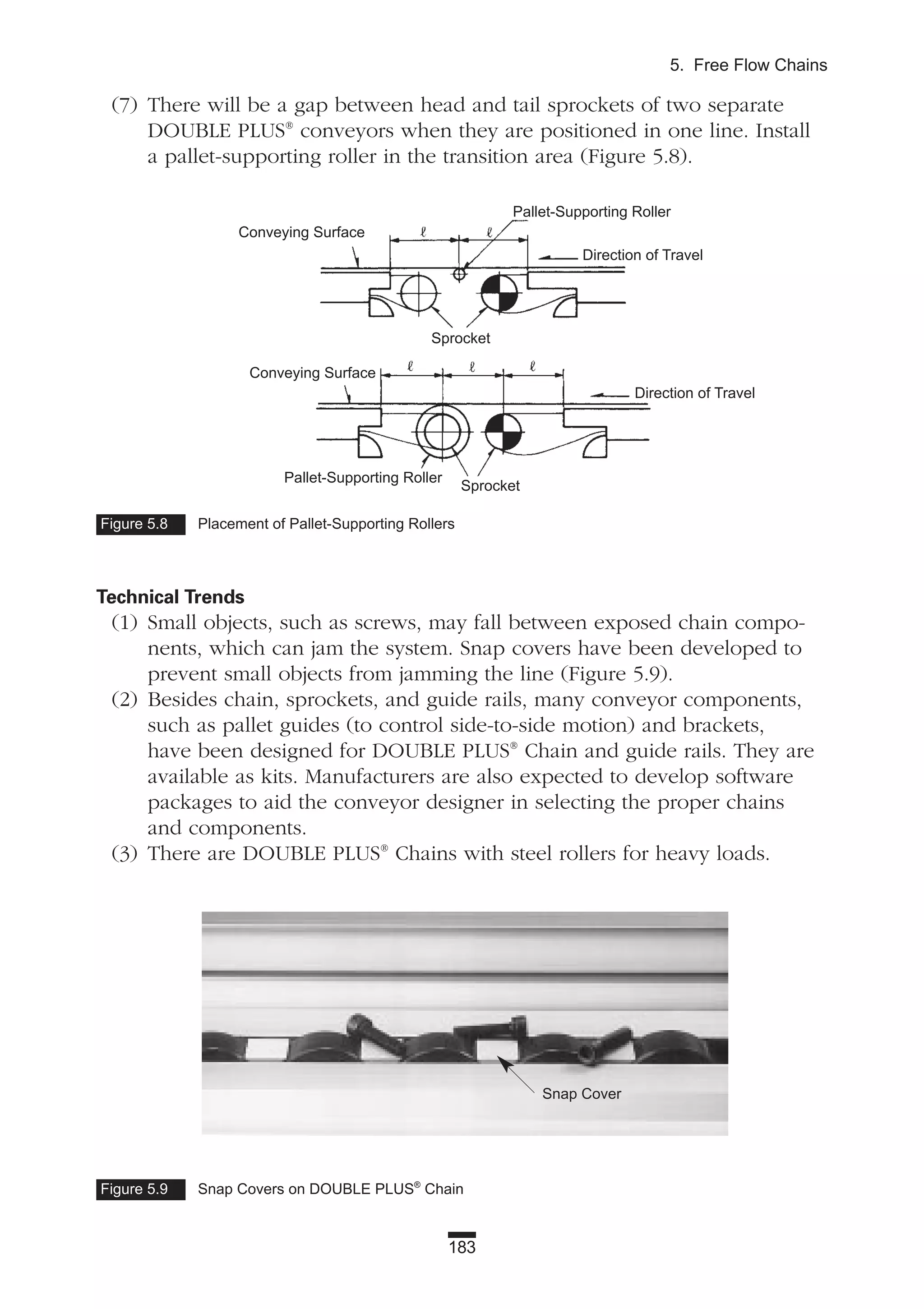 (7) There will be a gap between head and tail sprockets of two separate
DOUBLE PLUS®
conveyors when they are positioned in one line. Install
a pallet-supporting roller in the transition area (Figure 5.8).
Technical Trends
(1) Small objects, such as screws, may fall between exposed chain compo-
nents, which can jam the system. Snap covers have been developed to
prevent small objects from jamming the line (Figure 5.9).
(2) Besides chain, sprockets, and guide rails, many conveyor components,
such as pallet guides (to control side-to-side motion) and brackets,
have been designed for DOUBLE PLUS®
Chain and guide rails. They are
available as kits. Manufacturers are also expected to develop software
packages to aid the conveyor designer in selecting the proper chains
and components.
(3) There are DOUBLE PLUS®
Chains with steel rollers for heavy loads.
183
5. Free Flow Chains
Figure 5.8 Placement of Pallet-Supporting Rollers
Conveying Surface
Conveying Surface
Pallet-Supporting Roller
Pallet-Supporting Roller
Sprocket
Sprocket
Direction of Travel
Direction of Travel
Figure 5.9 Snap Covers on DOUBLE PLUS®
Chain
Snap Cover
 