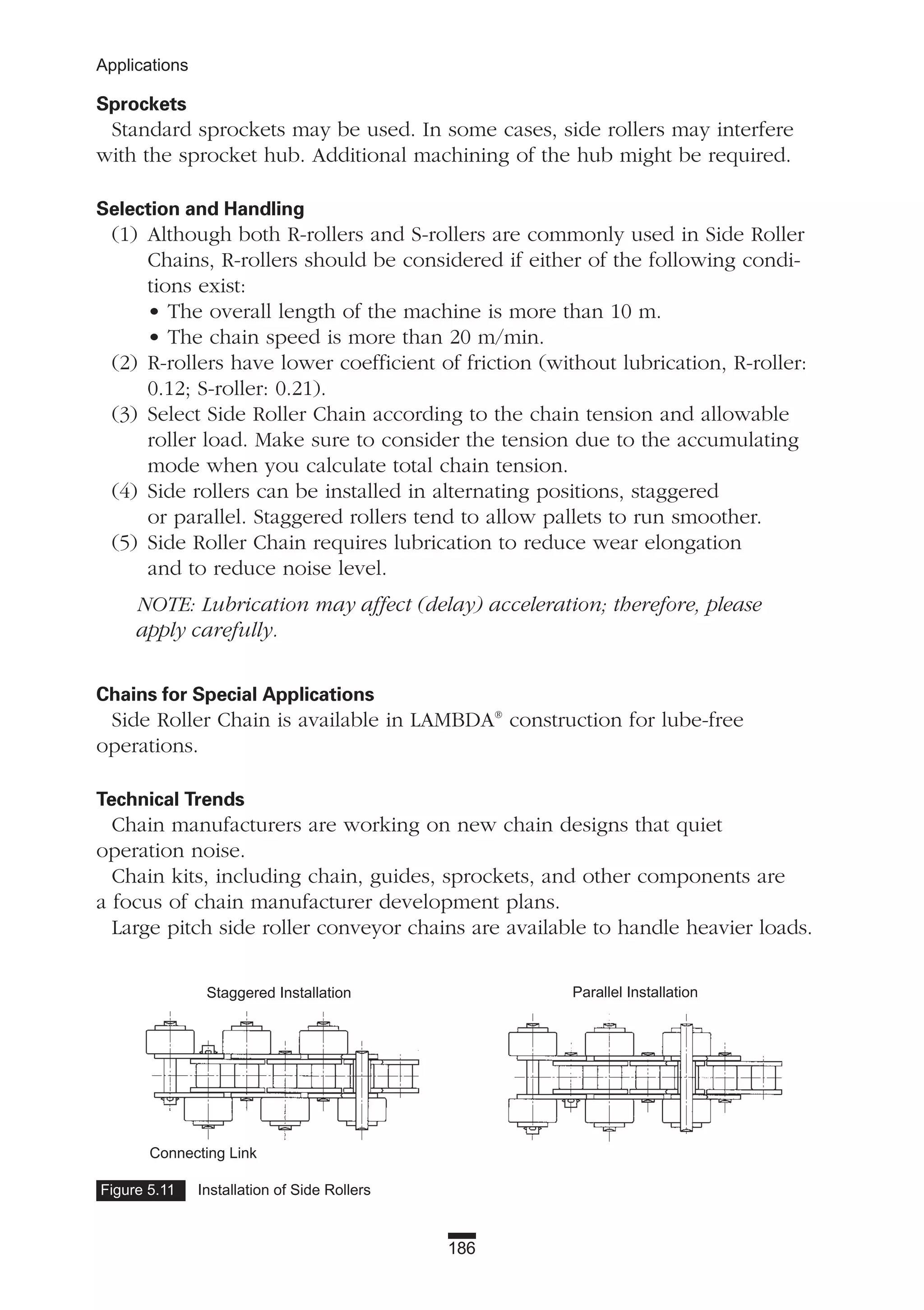 186
Applications
Figure 5.11 Installation of Side Rollers
Sprockets
Standard sprockets may be used. In some cases, side rollers may interfere
with the sprocket hub. Additional machining of the hub might be required.
Selection and Handling
(1) Although both R-rollers and S-rollers are commonly used in Side Roller
Chains, R-rollers should be considered if either of the following condi-
tions exist:
• The overall length of the machine is more than 10 m.
• The chain speed is more than 20 m/min.
(2) R-rollers have lower coefficient of friction (without lubrication, R-roller:
0.12; S-roller: 0.21).
(3) Select Side Roller Chain according to the chain tension and allowable
roller load. Make sure to consider the tension due to the accumulating
mode when you calculate total chain tension.
(4) Side rollers can be installed in alternating positions, staggered
or parallel. Staggered rollers tend to allow pallets to run smoother.
(5) Side Roller Chain requires lubrication to reduce wear elongation
and to reduce noise level.
NOTE: Lubrication may affect (delay) acceleration; therefore, please
apply carefully.
Chains for Special Applications
Side Roller Chain is available in LAMBDA®
construction for lube-free
operations.
Technical Trends
Chain manufacturers are working on new chain designs that quiet
operation noise.
Chain kits, including chain, guides, sprockets, and other components are
a focus of chain manufacturer development plans.
Large pitch side roller conveyor chains are available to handle heavier loads.
Connecting Link
Staggered Installation Parallel Installation
 