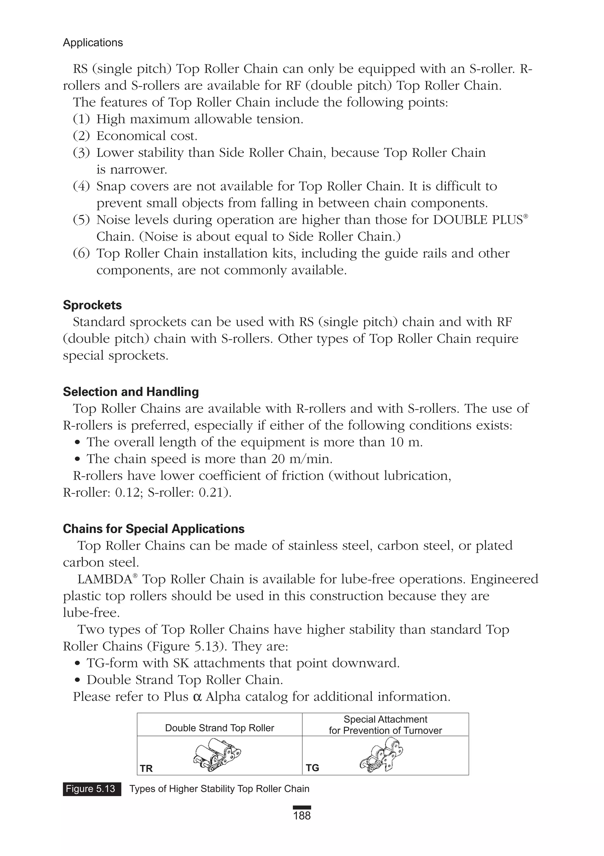 188
Applications
RS (single pitch) Top Roller Chain can only be equipped with an S-roller. R-
rollers and S-rollers are available for RF (double pitch) Top Roller Chain.
The features of Top Roller Chain include the following points:
(1) High maximum allowable tension.
(2) Economical cost.
(3) Lower stability than Side Roller Chain, because Top Roller Chain
is narrower.
(4) Snap covers are not available for Top Roller Chain. It is difficult to
prevent small objects from falling in between chain components.
(5) Noise levels during operation are higher than those for DOUBLE PLUS®
Chain. (Noise is about equal to Side Roller Chain.)
(6) Top Roller Chain installation kits, including the guide rails and other
components, are not commonly available.
Sprockets
Standard sprockets can be used with RS (single pitch) chain and with RF
(double pitch) chain with S-rollers. Other types of Top Roller Chain require
special sprockets.
Selection and Handling
Top Roller Chains are available with R-rollers and with S-rollers. The use of
R-rollers is preferred, especially if either of the following conditions exists:
• The overall length of the equipment is more than 10 m.
• The chain speed is more than 20 m/min.
R-rollers have lower coefficient of friction (without lubrication,
R-roller: 0.12; S-roller: 0.21).
Chains for Special Applications
Top Roller Chains can be made of stainless steel, carbon steel, or plated
carbon steel.
LAMBDA®
Top Roller Chain is available for lube-free operations. Engineered
plastic top rollers should be used in this construction because they are
lube-free.
Two types of Top Roller Chains have higher stability than standard Top
Roller Chains (Figure 5.13). They are:
• TG-form with SK attachments that point downward.
• Double Strand Top Roller Chain.
Please refer to Plus α Alpha catalog for additional information.
Figure 5.13 Types of Higher Stability Top Roller Chain
Double Strand Top Roller
TR TG
Special Attachment
for Prevention of Turnover
 
