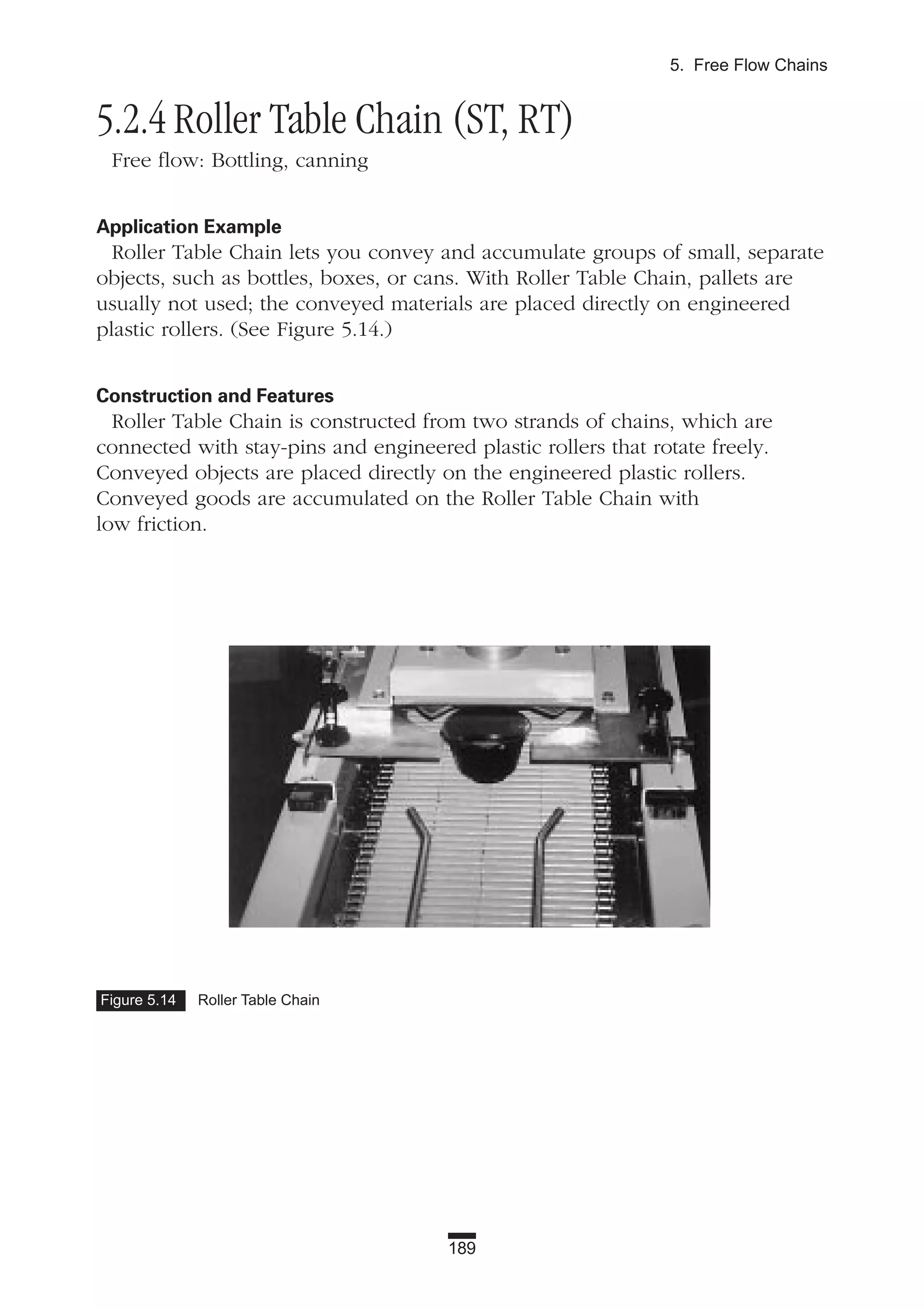 189
5. Free Flow Chains
5.2.4 Roller Table Chain (ST, RT)
Free flow: Bottling, canning
Application Example
Roller Table Chain lets you convey and accumulate groups of small, separate
objects, such as bottles, boxes, or cans. With Roller Table Chain, pallets are
usually not used; the conveyed materials are placed directly on engineered
plastic rollers. (See Figure 5.14.)
Construction and Features
Roller Table Chain is constructed from two strands of chains, which are
connected with stay-pins and engineered plastic rollers that rotate freely.
Conveyed objects are placed directly on the engineered plastic rollers.
Conveyed goods are accumulated on the Roller Table Chain with
low friction.
Figure 5.14 Roller Table Chain
 