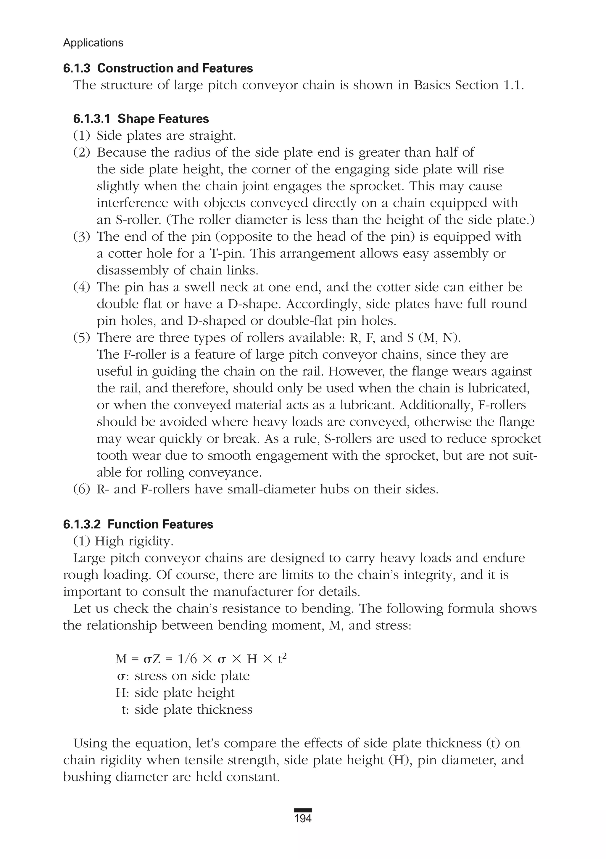 194
Applications
6.1.3 Construction and Features
The structure of large pitch conveyor chain is shown in Basics Section 1.1.
6.1.3.1 Shape Features
(1) Side plates are straight.
(2) Because the radius of the side plate end is greater than half of
the side plate height, the corner of the engaging side plate will rise
slightly when the chain joint engages the sprocket. This may cause
interference with objects conveyed directly on a chain equipped with
an S-roller. (The roller diameter is less than the height of the side plate.)
(3) The end of the pin (opposite to the head of the pin) is equipped with
a cotter hole for a T-pin. This arrangement allows easy assembly or
disassembly of chain links.
(4) The pin has a swell neck at one end, and the cotter side can either be
double flat or have a D-shape. Accordingly, side plates have full round
pin holes, and D-shaped or double-flat pin holes.
(5) There are three types of rollers available: R, F, and S (M, N).
The F-roller is a feature of large pitch conveyor chains, since they are
useful in guiding the chain on the rail. However, the flange wears against
the rail, and therefore, should only be used when the chain is lubricated,
or when the conveyed material acts as a lubricant. Additionally, F-rollers
should be avoided where heavy loads are conveyed, otherwise the flange
may wear quickly or break. As a rule, S-rollers are used to reduce sprocket
tooth wear due to smooth engagement with the sprocket, but are not suit-
able for rolling conveyance.
(6) R- and F-rollers have small-diameter hubs on their sides.
6.1.3.2 Function Features
(1) High rigidity.
Large pitch conveyor chains are designed to carry heavy loads and endure
rough loading. Of course, there are limits to the chain’s integrity, and it is
important to consult the manufacturer for details.
Let us check the chain’s resistance to bending. The following formula shows
the relationship between bending moment, M, and stress:
M = ␴Z = 1/6 ϫ ␴ ϫ H ϫ t2
␴: stress on side plate
H: side plate height
t: side plate thickness
Using the equation, let’s compare the effects of side plate thickness (t) on
chain rigidity when tensile strength, side plate height (H), pin diameter, and
bushing diameter are held constant.
 