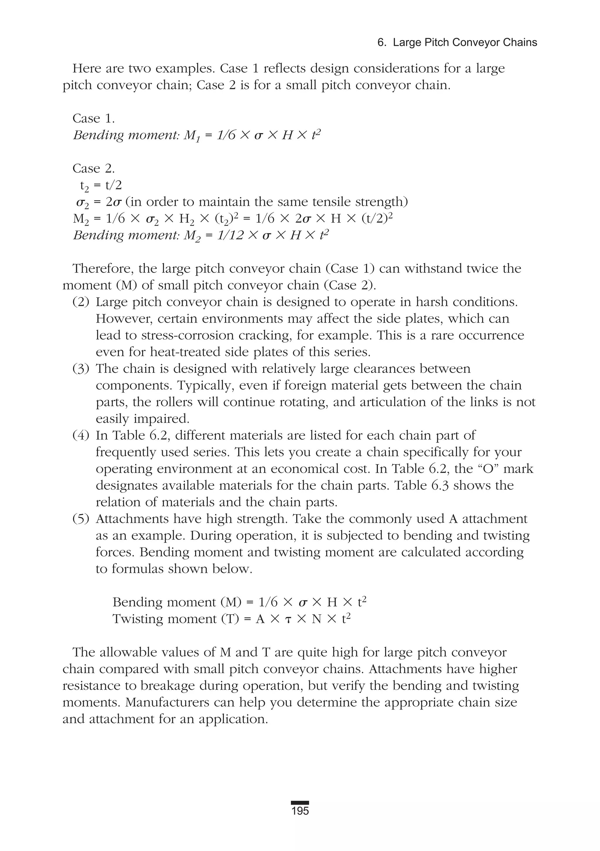 195
6. Large Pitch Conveyor Chains
Here are two examples. Case 1 reflects design considerations for a large
pitch conveyor chain; Case 2 is for a small pitch conveyor chain.
Case 1.
Bending moment: M1 = 1/6 ϫ ␴ ϫ H ϫ t2
Case 2.
t2 = t/2
␴2 = 2␴ (in order to maintain the same tensile strength)
M2 = 1/6 ϫ ␴2 ϫ H2 ϫ (t2)2 = 1/6 ϫ 2␴ ϫ H ϫ (t/2)2
Bending moment: M2 = 1/12 ϫ ␴ ϫ H ϫ t2
Therefore, the large pitch conveyor chain (Case 1) can withstand twice the
moment (M) of small pitch conveyor chain (Case 2).
(2) Large pitch conveyor chain is designed to operate in harsh conditions.
However, certain environments may affect the side plates, which can
lead to stress-corrosion cracking, for example. This is a rare occurrence
even for heat-treated side plates of this series.
(3) The chain is designed with relatively large clearances between
components. Typically, even if foreign material gets between the chain
parts, the rollers will continue rotating, and articulation of the links is not
easily impaired.
(4) In Table 6.2, different materials are listed for each chain part of
frequently used series. This lets you create a chain specifically for your
operating environment at an economical cost. In Table 6.2, the “O” mark
designates available materials for the chain parts. Table 6.3 shows the
relation of materials and the chain parts.
(5) Attachments have high strength. Take the commonly used A attachment
as an example. During operation, it is subjected to bending and twisting
forces. Bending moment and twisting moment are calculated according
to formulas shown below.
Bending moment (M) = 1/6 ϫ ␴ ϫ H ϫ t2
Twisting moment (T) = A ϫ ␶ ϫ N ϫ t2
The allowable values of M and T are quite high for large pitch conveyor
chain compared with small pitch conveyor chains. Attachments have higher
resistance to breakage during operation, but verify the bending and twisting
moments. Manufacturers can help you determine the appropriate chain size
and attachment for an application.
 