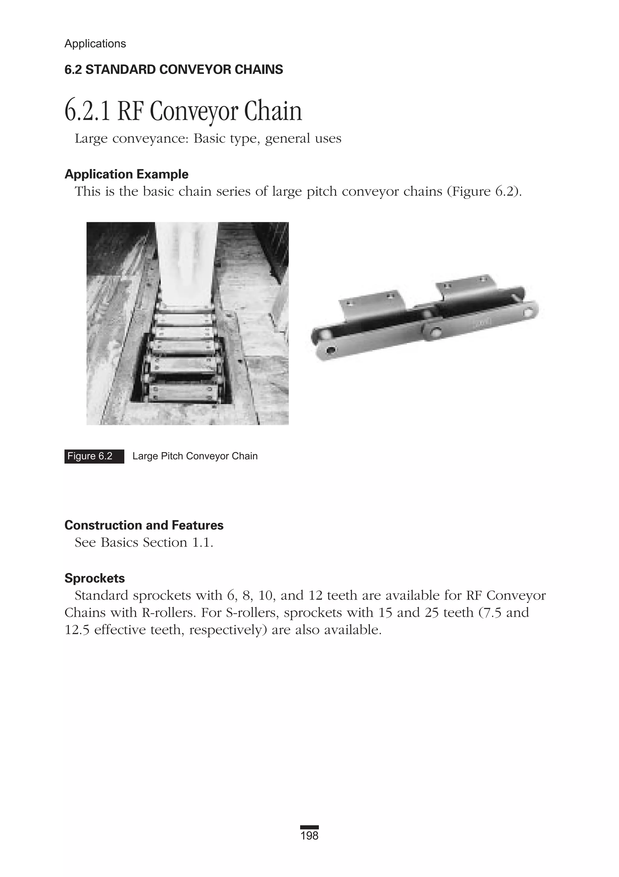 198
Applications
6.2 STANDARD CONVEYOR CHAINS
6.2.1 RF Conveyor Chain
Large conveyance: Basic type, general uses
Application Example
This is the basic chain series of large pitch conveyor chains (Figure 6.2).
Construction and Features
See Basics Section 1.1.
Sprockets
Standard sprockets with 6, 8, 10, and 12 teeth are available for RF Conveyor
Chains with R-rollers. For S-rollers, sprockets with 15 and 25 teeth (7.5 and
12.5 effective teeth, respectively) are also available.
Figure 6.2 Large Pitch Conveyor Chain
 