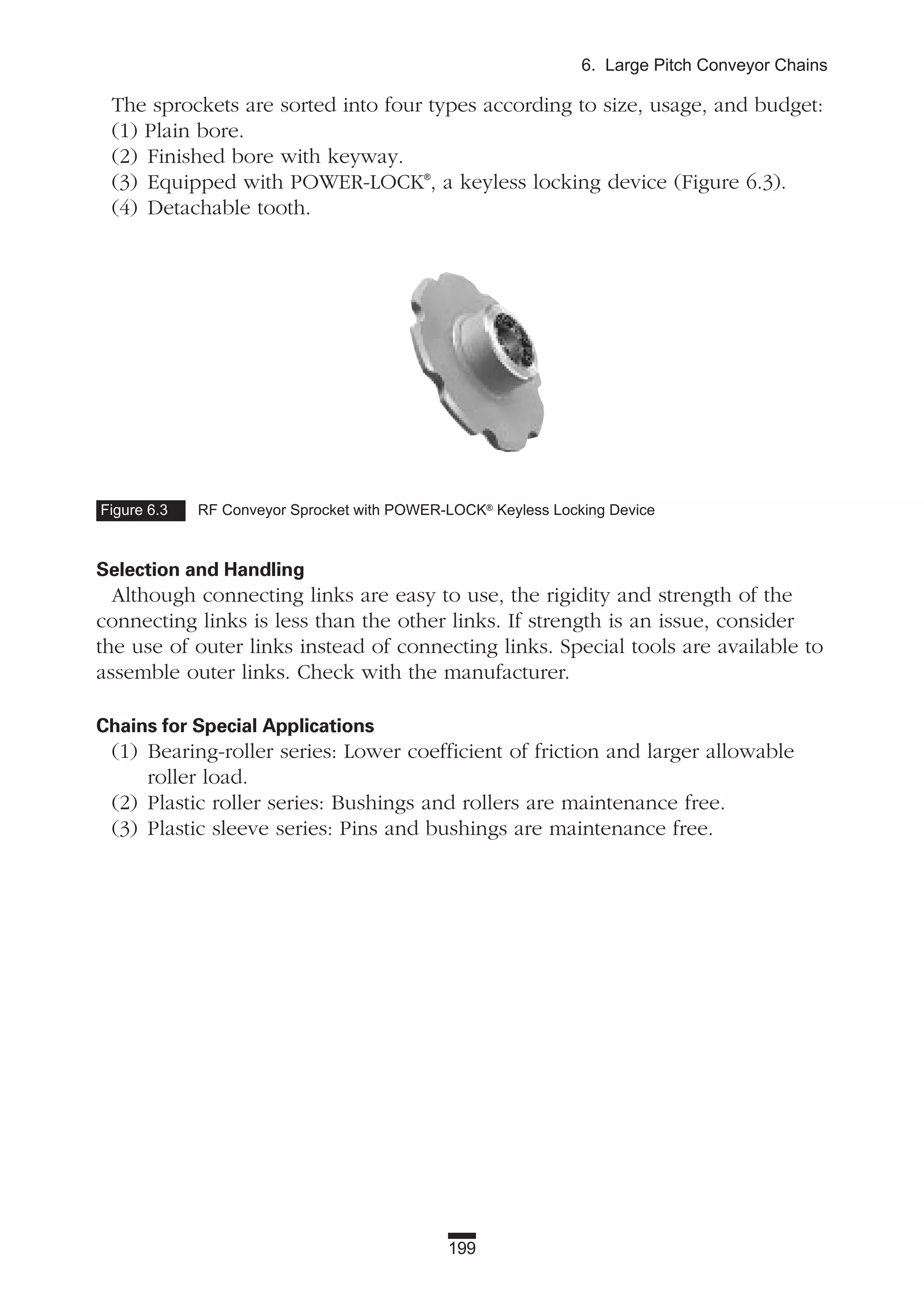 199
6. Large Pitch Conveyor Chains
The sprockets are sorted into four types according to size, usage, and budget:
(1) Plain bore.
(2) Finished bore with keyway.
(3) Equipped with POWER-LOCK®
, a keyless locking device (Figure 6.3).
(4) Detachable tooth.
Selection and Handling
Although connecting links are easy to use, the rigidity and strength of the
connecting links is less than the other links. If strength is an issue, consider
the use of outer links instead of connecting links. Special tools are available to
assemble outer links. Check with the manufacturer.
Chains for Special Applications
(1) Bearing-roller series: Lower coefficient of friction and larger allowable
roller load.
(2) Plastic roller series: Bushings and rollers are maintenance free.
(3) Plastic sleeve series: Pins and bushings are maintenance free.
Figure 6.3 RF Conveyor Sprocket with POWER-LOCK®
Keyless Locking Device
 