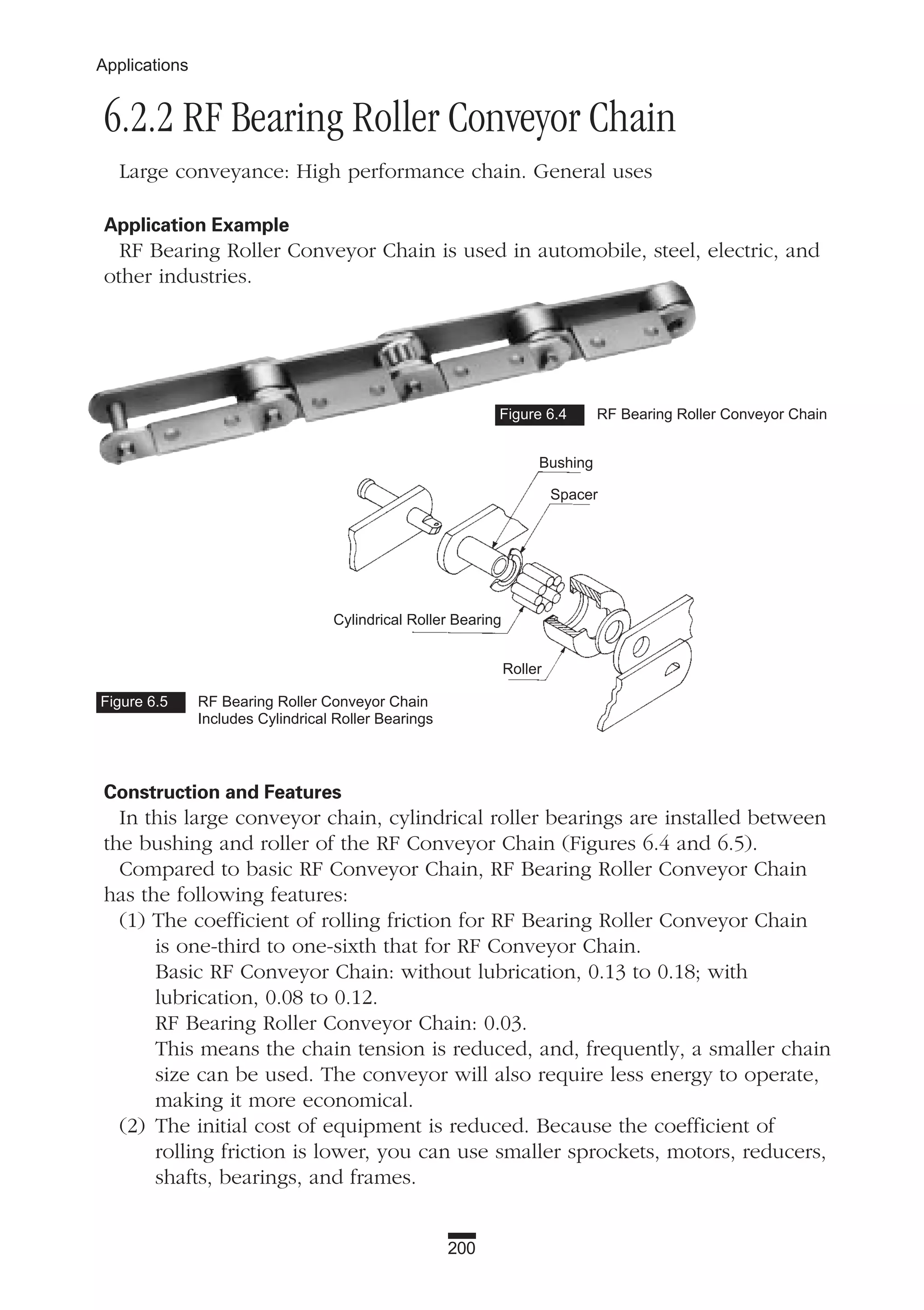 200
Applications
6.2.2 RF Bearing Roller Conveyor Chain
Large conveyance: High performance chain. General uses
Application Example
RF Bearing Roller Conveyor Chain is used in automobile, steel, electric, and
other industries.
Construction and Features
In this large conveyor chain, cylindrical roller bearings are installed between
the bushing and roller of the RF Conveyor Chain (Figures 6.4 and 6.5).
Compared to basic RF Conveyor Chain, RF Bearing Roller Conveyor Chain
has the following features:
(1) The coefficient of rolling friction for RF Bearing Roller Conveyor Chain
is one-third to one-sixth that for RF Conveyor Chain.
Basic RF Conveyor Chain: without lubrication, 0.13 to 0.18; with
lubrication, 0.08 to 0.12.
RF Bearing Roller Conveyor Chain: 0.03.
This means the chain tension is reduced, and, frequently, a smaller chain
size can be used. The conveyor will also require less energy to operate,
making it more economical.
(2) The initial cost of equipment is reduced. Because the coefficient of
rolling friction is lower, you can use smaller sprockets, motors, reducers,
shafts, bearings, and frames.
Figure 6.4 RF Bearing Roller Conveyor Chain
Figure 6.5 RF Bearing Roller Conveyor Chain
Includes Cylindrical Roller Bearings
Bushing
Spacer
Cylindrical Roller Bearing
Roller
 