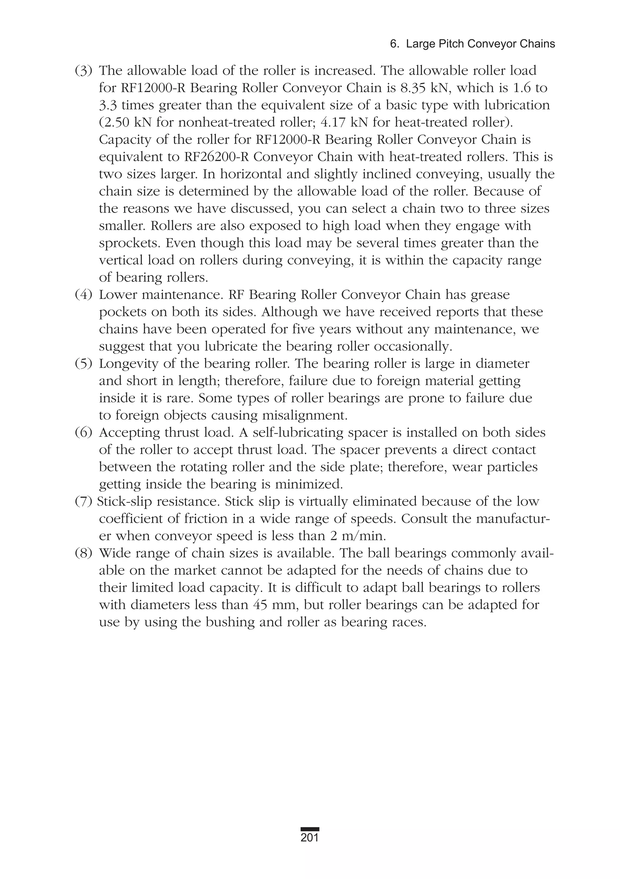 201
6. Large Pitch Conveyor Chains
(3) The allowable load of the roller is increased. The allowable roller load
for RF12000-R Bearing Roller Conveyor Chain is 8.35 kN, which is 1.6 to
3.3 times greater than the equivalent size of a basic type with lubrication
(2.50 kN for nonheat-treated roller; 4.17 kN for heat-treated roller).
Capacity of the roller for RF12000-R Bearing Roller Conveyor Chain is
equivalent to RF26200-R Conveyor Chain with heat-treated rollers. This is
two sizes larger. In horizontal and slightly inclined conveying, usually the
chain size is determined by the allowable load of the roller. Because of
the reasons we have discussed, you can select a chain two to three sizes
smaller. Rollers are also exposed to high load when they engage with
sprockets. Even though this load may be several times greater than the
vertical load on rollers during conveying, it is within the capacity range
of bearing rollers.
(4) Lower maintenance. RF Bearing Roller Conveyor Chain has grease
pockets on both its sides. Although we have received reports that these
chains have been operated for five years without any maintenance, we
suggest that you lubricate the bearing roller occasionally.
(5) Longevity of the bearing roller. The bearing roller is large in diameter
and short in length; therefore, failure due to foreign material getting
inside it is rare. Some types of roller bearings are prone to failure due
to foreign objects causing misalignment.
(6) Accepting thrust load. A self-lubricating spacer is installed on both sides
of the roller to accept thrust load. The spacer prevents a direct contact
between the rotating roller and the side plate; therefore, wear particles
getting inside the bearing is minimized.
(7) Stick-slip resistance. Stick slip is virtually eliminated because of the low
coefficient of friction in a wide range of speeds. Consult the manufactur-
er when conveyor speed is less than 2 m/min.
(8) Wide range of chain sizes is available. The ball bearings commonly avail-
able on the market cannot be adapted for the needs of chains due to
their limited load capacity. It is difficult to adapt ball bearings to rollers
with diameters less than 45 mm, but roller bearings can be adapted for
use by using the bushing and roller as bearing races.
 
