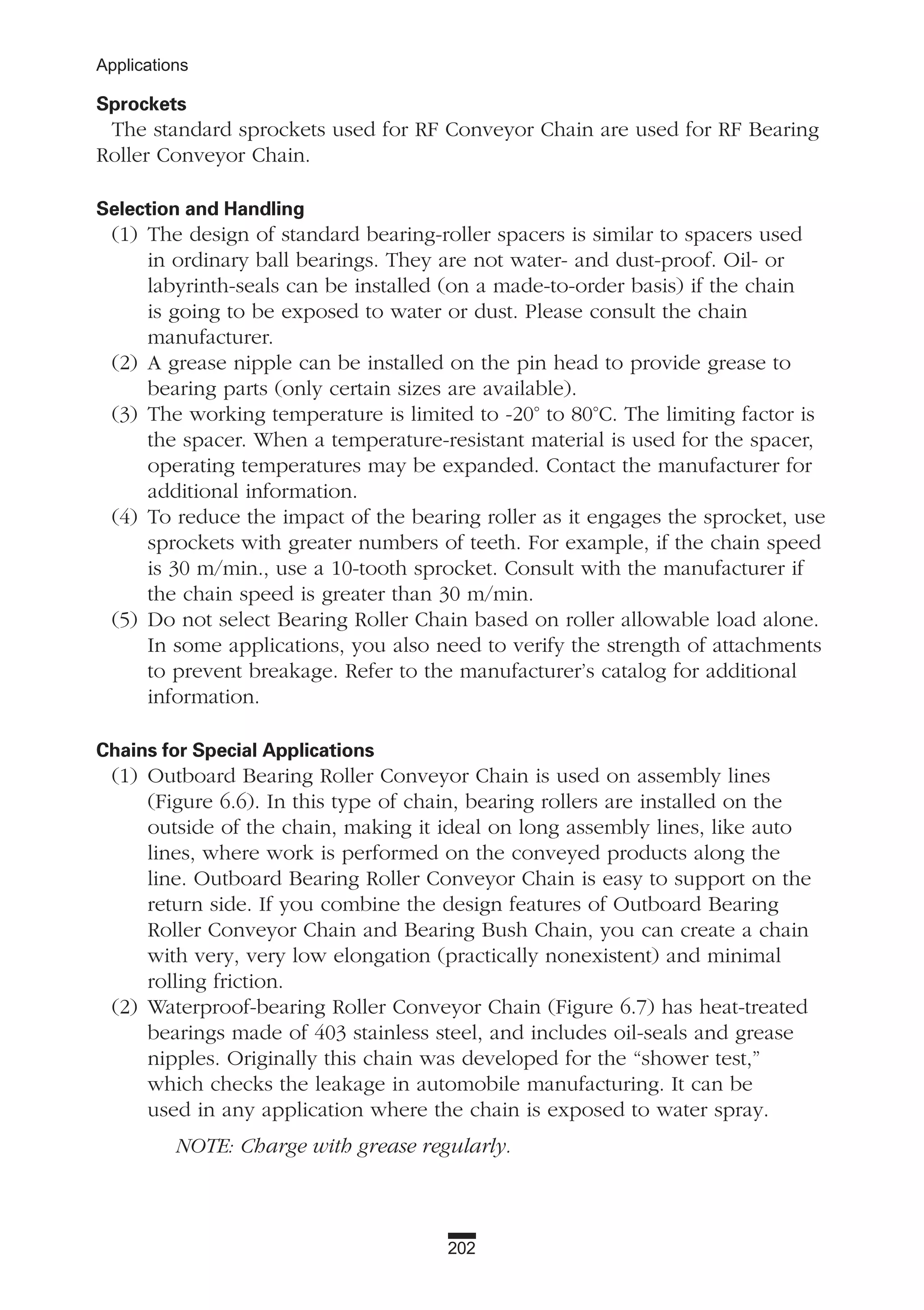202
Applications
Sprockets
The standard sprockets used for RF Conveyor Chain are used for RF Bearing
Roller Conveyor Chain.
Selection and Handling
(1) The design of standard bearing-roller spacers is similar to spacers used
in ordinary ball bearings. They are not water- and dust-proof. Oil- or
labyrinth-seals can be installed (on a made-to-order basis) if the chain
is going to be exposed to water or dust. Please consult the chain
manufacturer.
(2) A grease nipple can be installed on the pin head to provide grease to
bearing parts (only certain sizes are available).
(3) The working temperature is limited to -20° to 80°C. The limiting factor is
the spacer. When a temperature-resistant material is used for the spacer,
operating temperatures may be expanded. Contact the manufacturer for
additional information.
(4) To reduce the impact of the bearing roller as it engages the sprocket, use
sprockets with greater numbers of teeth. For example, if the chain speed
is 30 m/min., use a 10-tooth sprocket. Consult with the manufacturer if
the chain speed is greater than 30 m/min.
(5) Do not select Bearing Roller Chain based on roller allowable load alone.
In some applications, you also need to verify the strength of attachments
to prevent breakage. Refer to the manufacturer’s catalog for additional
information.
Chains for Special Applications
(1) Outboard Bearing Roller Conveyor Chain is used on assembly lines
(Figure 6.6). In this type of chain, bearing rollers are installed on the
outside of the chain, making it ideal on long assembly lines, like auto
lines, where work is performed on the conveyed products along the
line. Outboard Bearing Roller Conveyor Chain is easy to support on the
return side. If you combine the design features of Outboard Bearing
Roller Conveyor Chain and Bearing Bush Chain, you can create a chain
with very, very low elongation (practically nonexistent) and minimal
rolling friction.
(2) Waterproof-bearing Roller Conveyor Chain (Figure 6.7) has heat-treated
bearings made of 403 stainless steel, and includes oil-seals and grease
nipples. Originally this chain was developed for the “shower test,”
which checks the leakage in automobile manufacturing. It can be
used in any application where the chain is exposed to water spray.
NOTE: Charge with grease regularly.
 