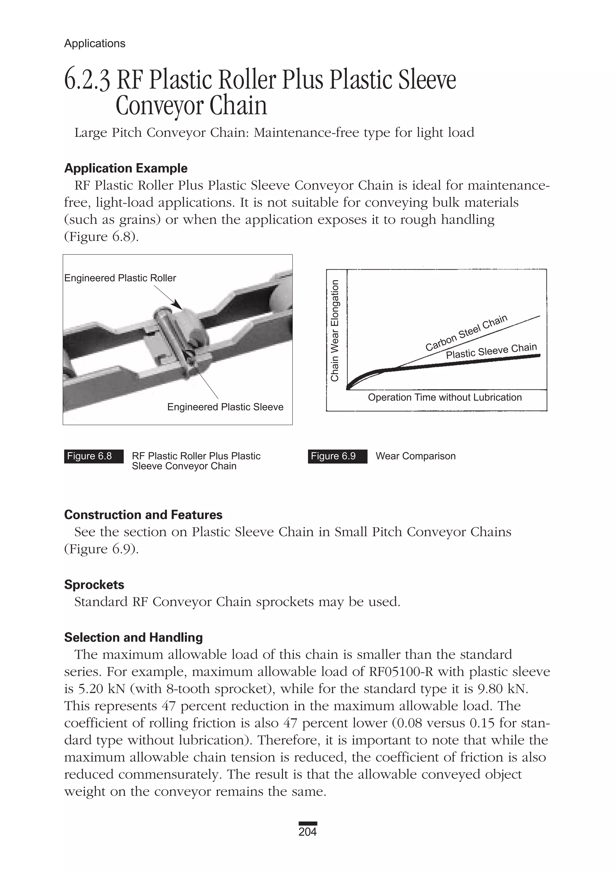 204
Applications
6.2.3 RF Plastic Roller Plus Plastic Sleeve
Conveyor Chain
Large Pitch Conveyor Chain: Maintenance-free type for light load
Application Example
RF Plastic Roller Plus Plastic Sleeve Conveyor Chain is ideal for maintenance-
free, light-load applications. It is not suitable for conveying bulk materials
(such as grains) or when the application exposes it to rough handling
(Figure 6.8).
Construction and Features
See the section on Plastic Sleeve Chain in Small Pitch Conveyor Chains
(Figure 6.9).
Sprockets
Standard RF Conveyor Chain sprockets may be used.
Selection and Handling
The maximum allowable load of this chain is smaller than the standard
series. For example, maximum allowable load of RF05100-R with plastic sleeve
is 5.20 kN (with 8-tooth sprocket), while for the standard type it is 9.80 kN.
This represents 47 percent reduction in the maximum allowable load. The
coefficient of rolling friction is also 47 percent lower (0.08 versus 0.15 for stan-
dard type without lubrication). Therefore, it is important to note that while the
maximum allowable chain tension is reduced, the coefficient of friction is also
reduced commensurately. The result is that the allowable conveyed object
weight on the conveyor remains the same.
Figure 6.8 RF Plastic Roller Plus Plastic
Sleeve Conveyor Chain
Figure 6.9 Wear Comparison
ChainWearElongation
Operation Time without Lubrication
Carbon Steel Chain
Plastic Sleeve Chain
Engineered Plastic Roller
Engineered Plastic Sleeve
 