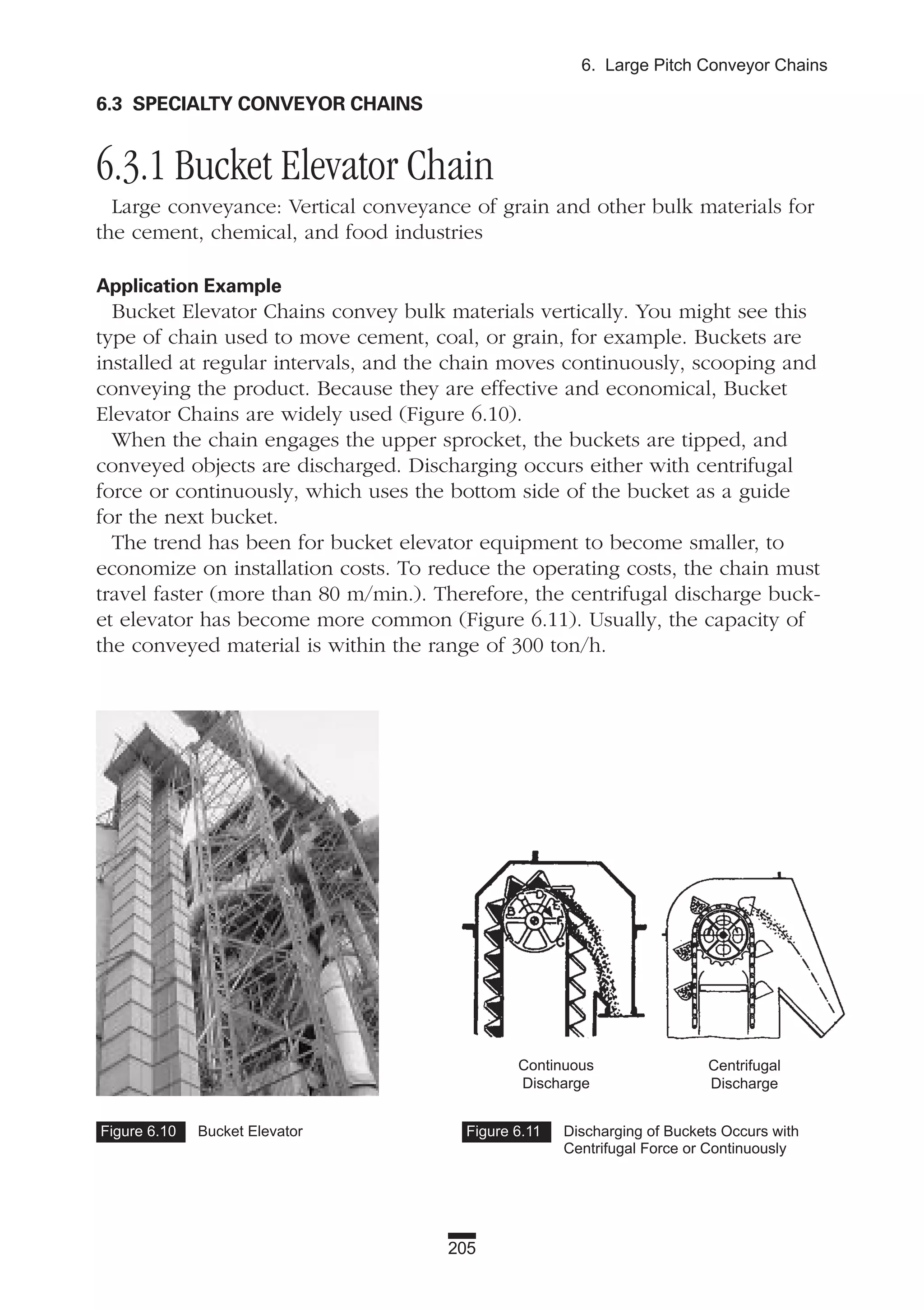 205
6. Large Pitch Conveyor Chains
6.3 SPECIALTY CONVEYOR CHAINS
6.3.1 Bucket Elevator Chain
Large conveyance: Vertical conveyance of grain and other bulk materials for
the cement, chemical, and food industries
Application Example
Bucket Elevator Chains convey bulk materials vertically. You might see this
type of chain used to move cement, coal, or grain, for example. Buckets are
installed at regular intervals, and the chain moves continuously, scooping and
conveying the product. Because they are effective and economical, Bucket
Elevator Chains are widely used (Figure 6.10).
When the chain engages the upper sprocket, the buckets are tipped, and
conveyed objects are discharged. Discharging occurs either with centrifugal
force or continuously, which uses the bottom side of the bucket as a guide
for the next bucket.
The trend has been for bucket elevator equipment to become smaller, to
economize on installation costs. To reduce the operating costs, the chain must
travel faster (more than 80 m/min.). Therefore, the centrifugal discharge buck-
et elevator has become more common (Figure 6.11). Usually, the capacity of
the conveyed material is within the range of 300 ton/h.
Figure 6.10 Bucket Elevator Figure 6.11 Discharging of Buckets Occurs with
Centrifugal Force or Continuously
Continuous
Discharge
Centrifugal
Discharge
 
