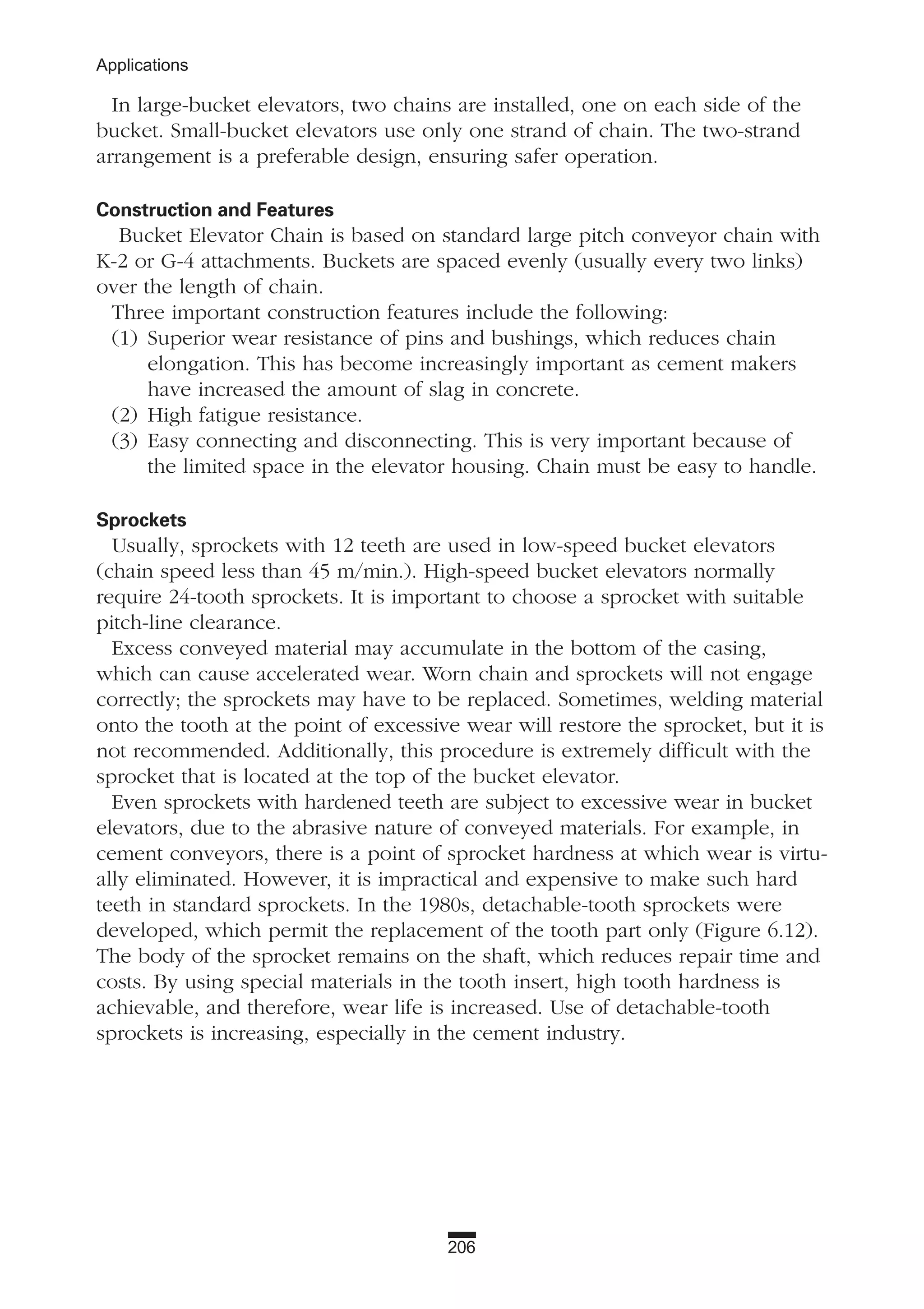 206
Applications
In large-bucket elevators, two chains are installed, one on each side of the
bucket. Small-bucket elevators use only one strand of chain. The two-strand
arrangement is a preferable design, ensuring safer operation.
Construction and Features
Bucket Elevator Chain is based on standard large pitch conveyor chain with
K-2 or G-4 attachments. Buckets are spaced evenly (usually every two links)
over the length of chain.
Three important construction features include the following:
(1) Superior wear resistance of pins and bushings, which reduces chain
elongation. This has become increasingly important as cement makers
have increased the amount of slag in concrete.
(2) High fatigue resistance.
(3) Easy connecting and disconnecting. This is very important because of
the limited space in the elevator housing. Chain must be easy to handle.
Sprockets
Usually, sprockets with 12 teeth are used in low-speed bucket elevators
(chain speed less than 45 m/min.). High-speed bucket elevators normally
require 24-tooth sprockets. It is important to choose a sprocket with suitable
pitch-line clearance.
Excess conveyed material may accumulate in the bottom of the casing,
which can cause accelerated wear. Worn chain and sprockets will not engage
correctly; the sprockets may have to be replaced. Sometimes, welding material
onto the tooth at the point of excessive wear will restore the sprocket, but it is
not recommended. Additionally, this procedure is extremely difficult with the
sprocket that is located at the top of the bucket elevator.
Even sprockets with hardened teeth are subject to excessive wear in bucket
elevators, due to the abrasive nature of conveyed materials. For example, in
cement conveyors, there is a point of sprocket hardness at which wear is virtu-
ally eliminated. However, it is impractical and expensive to make such hard
teeth in standard sprockets. In the 1980s, detachable-tooth sprockets were
developed, which permit the replacement of the tooth part only (Figure 6.12).
The body of the sprocket remains on the shaft, which reduces repair time and
costs. By using special materials in the tooth insert, high tooth hardness is
achievable, and therefore, wear life is increased. Use of detachable-tooth
sprockets is increasing, especially in the cement industry.
 
