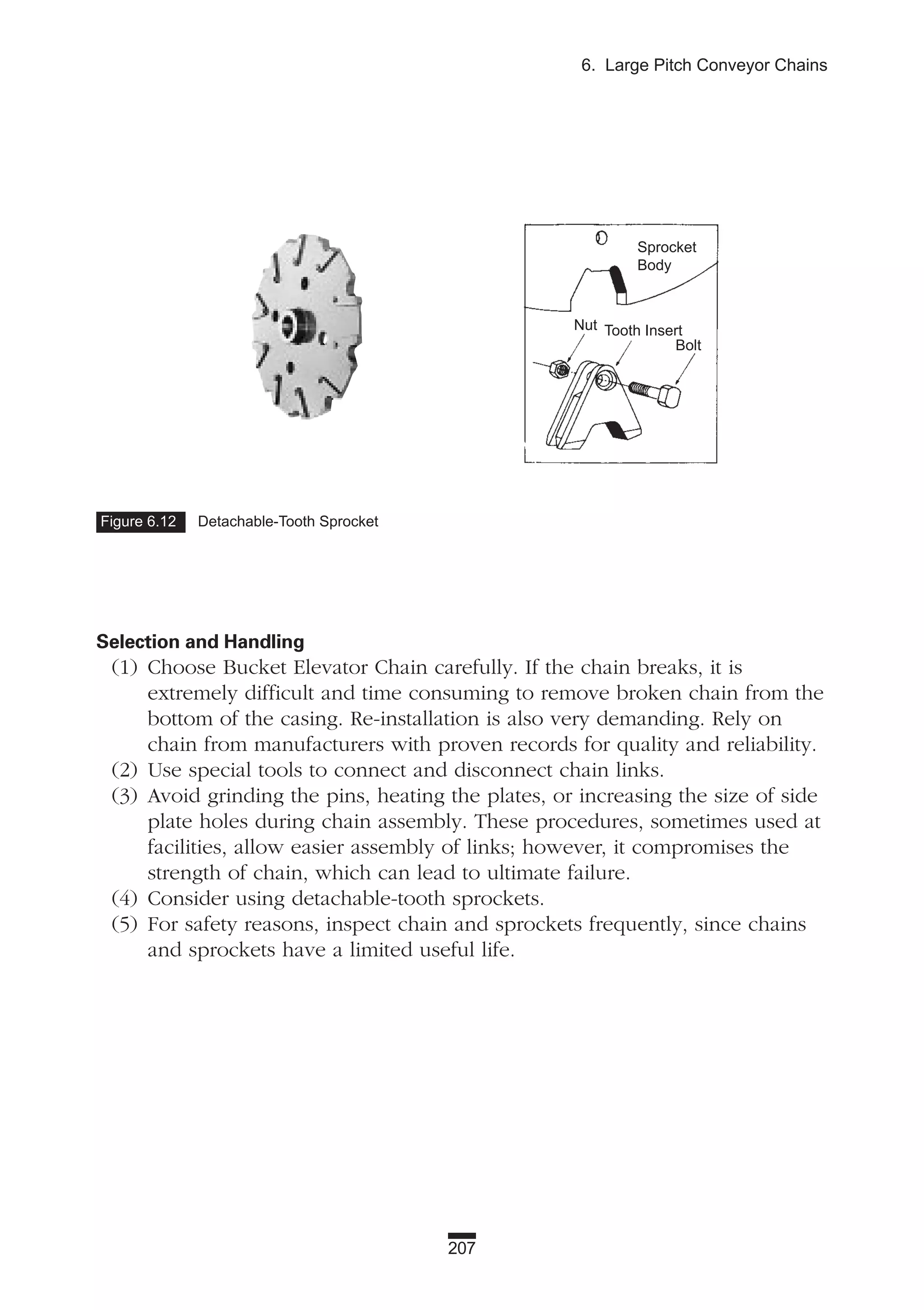 207
6. Large Pitch Conveyor Chains
Selection and Handling
(1) Choose Bucket Elevator Chain carefully. If the chain breaks, it is
extremely difficult and time consuming to remove broken chain from the
bottom of the casing. Re-installation is also very demanding. Rely on
chain from manufacturers with proven records for quality and reliability.
(2) Use special tools to connect and disconnect chain links.
(3) Avoid grinding the pins, heating the plates, or increasing the size of side
plate holes during chain assembly. These procedures, sometimes used at
facilities, allow easier assembly of links; however, it compromises the
strength of chain, which can lead to ultimate failure.
(4) Consider using detachable-tooth sprockets.
(5) For safety reasons, inspect chain and sprockets frequently, since chains
and sprockets have a limited useful life.
Figure 6.12 Detachable-Tooth Sprocket
Sprocket
Body
Nut Tooth Insert
Bolt
 