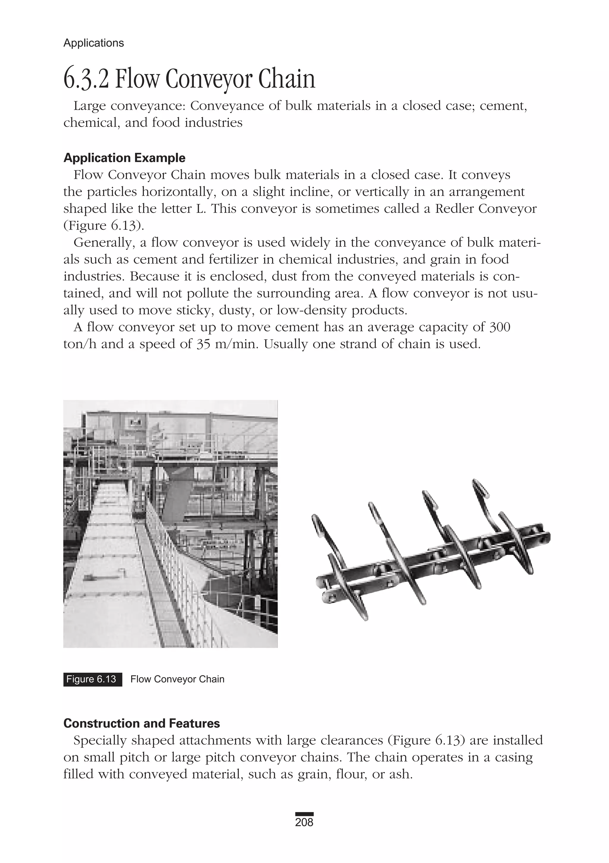 208
Applications
6.3.2 Flow Conveyor Chain
Large conveyance: Conveyance of bulk materials in a closed case; cement,
chemical, and food industries
Application Example
Flow Conveyor Chain moves bulk materials in a closed case. It conveys
the particles horizontally, on a slight incline, or vertically in an arrangement
shaped like the letter L. This conveyor is sometimes called a Redler Conveyor
(Figure 6.13).
Generally, a flow conveyor is used widely in the conveyance of bulk materi-
als such as cement and fertilizer in chemical industries, and grain in food
industries. Because it is enclosed, dust from the conveyed materials is con-
tained, and will not pollute the surrounding area. A flow conveyor is not usu-
ally used to move sticky, dusty, or low-density products.
A flow conveyor set up to move cement has an average capacity of 300
ton/h and a speed of 35 m/min. Usually one strand of chain is used.
Construction and Features
Specially shaped attachments with large clearances (Figure 6.13) are installed
on small pitch or large pitch conveyor chains. The chain operates in a casing
filled with conveyed material, such as grain, flour, or ash.
Figure 6.13 Flow Conveyor Chain
 